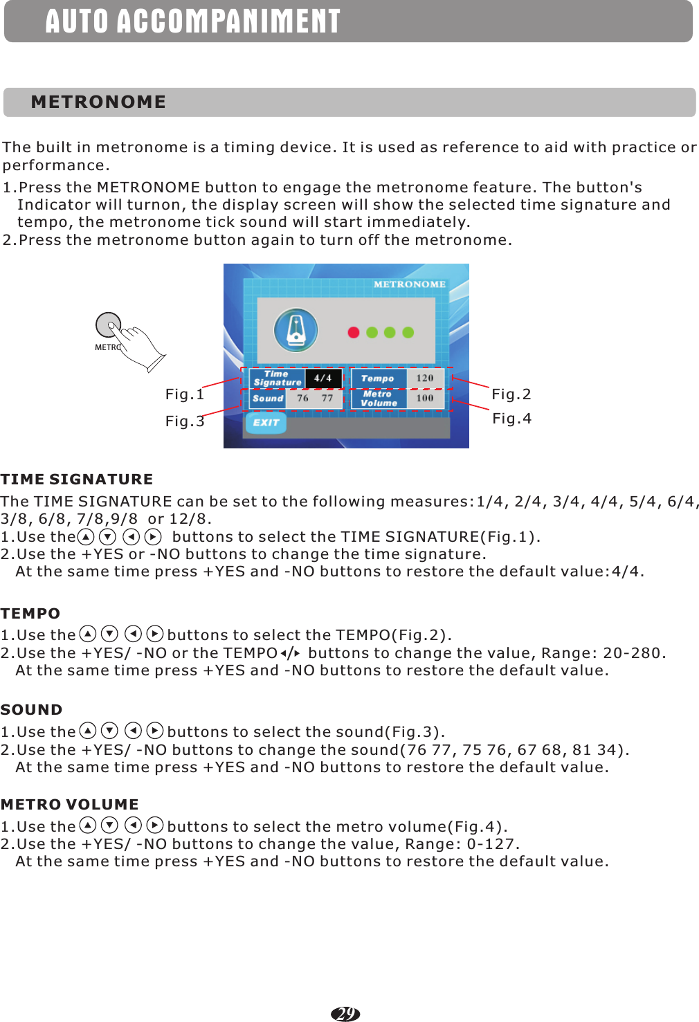 AUTO ACCOMPANIMENTMETRONOMEThe built in metronome is a timing device. It is used as reference to aid with practice or performance.1.Press the METRONOME button to engage the metronome feature. The button&apos;s   Indicator will turnon, the display screen will show the selected time signature and    tempo, the metronome tick sound will start immediately.2.Press the metronome button again to turn off the metronome.ME TROThe TIME SIGNATURE can be set to the following measures:1/4, 2/4, 3/4, 4/4, 5/4, 6/4, 3/8, 6/8, 7/8,9/8  or 12/8.1.Use the                   buttons to select the TIME SIGNATURE(Fig.1). 2.Use the +YES or -NO buttons to change the time signature.    At the same time press +YES and -NO buttons to restore the default value:4/4.TIME SIGNATURE1.Use the                  buttons to select the TEMPO(Fig.2). 2.Use the +YES/ -NO or the TEMPO      buttons to change the value, Range: 20-280.   At the same time press +YES and -NO buttons to restore the default value.TEMPO/1.Use the                  buttons to select the sound(Fig.3). 2.Use the +YES/ -NO buttons to change the sound(76 77, 75 76, 67 68, 81 34).   At the same time press +YES and -NO buttons to restore the default value.SOUNDFig.1Fig.3Fig.2Fig.41.Use the                  buttons to select the metro volume(Fig.4). 2.Use the +YES/ -NO buttons to change the value, Range: 0-127.   At the same time press +YES and -NO buttons to restore the default value.METRO VOLUME29