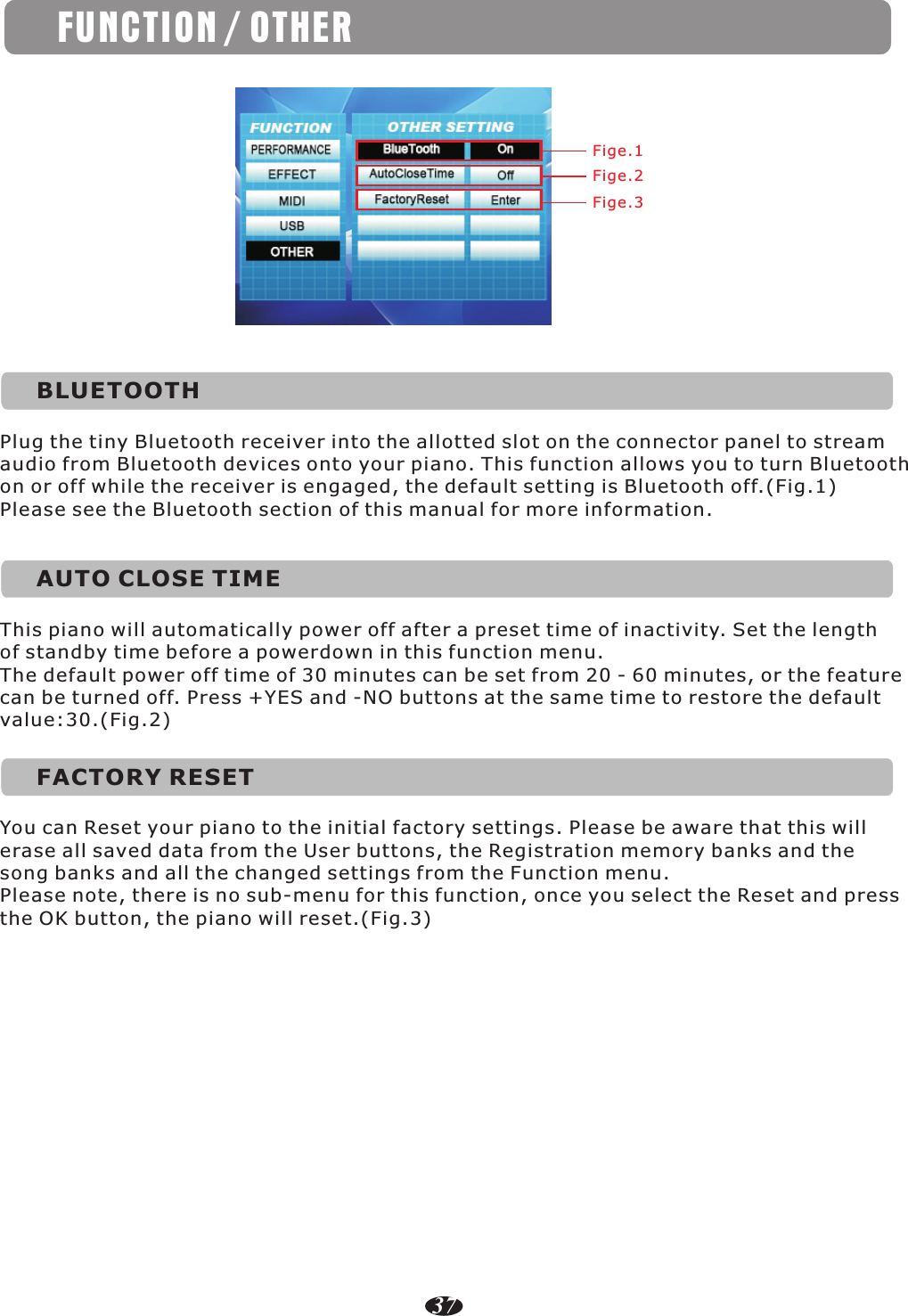 Fige.1Fige.2Fige.3BLUETOOTHPlug the tiny Bluetooth receiver into the allotted slot on the connector panel to stream audio from Bluetooth devices onto your piano. This function allows you to turn Bluetooth on or off while the receiver is engaged, the default setting is Bluetooth off.(Fig.1)Please see the Bluetooth section of this manual for more information.AUTO CLOSE TIMEThis piano will automatically power off after a preset time of inactivity. Set the length of standby time before a powerdown in this function menu.The default power off time of 30 minutes can be set from 20 - 60 minutes, or the feature can be turned off. Press +YES and -NO buttons at the same time to restore the default value:30.(Fig.2)FACTORY RESETYou can Reset your piano to the initial factory settings. Please be aware that this will erase all saved data from the User buttons, the Registration memory banks and the song banks and all the changed settings from the Function menu.Please note, there is no sub-menu for this function, once you select the Reset and press the OK button, the piano will reset.(Fig.3)FUNCTION / OTHER37