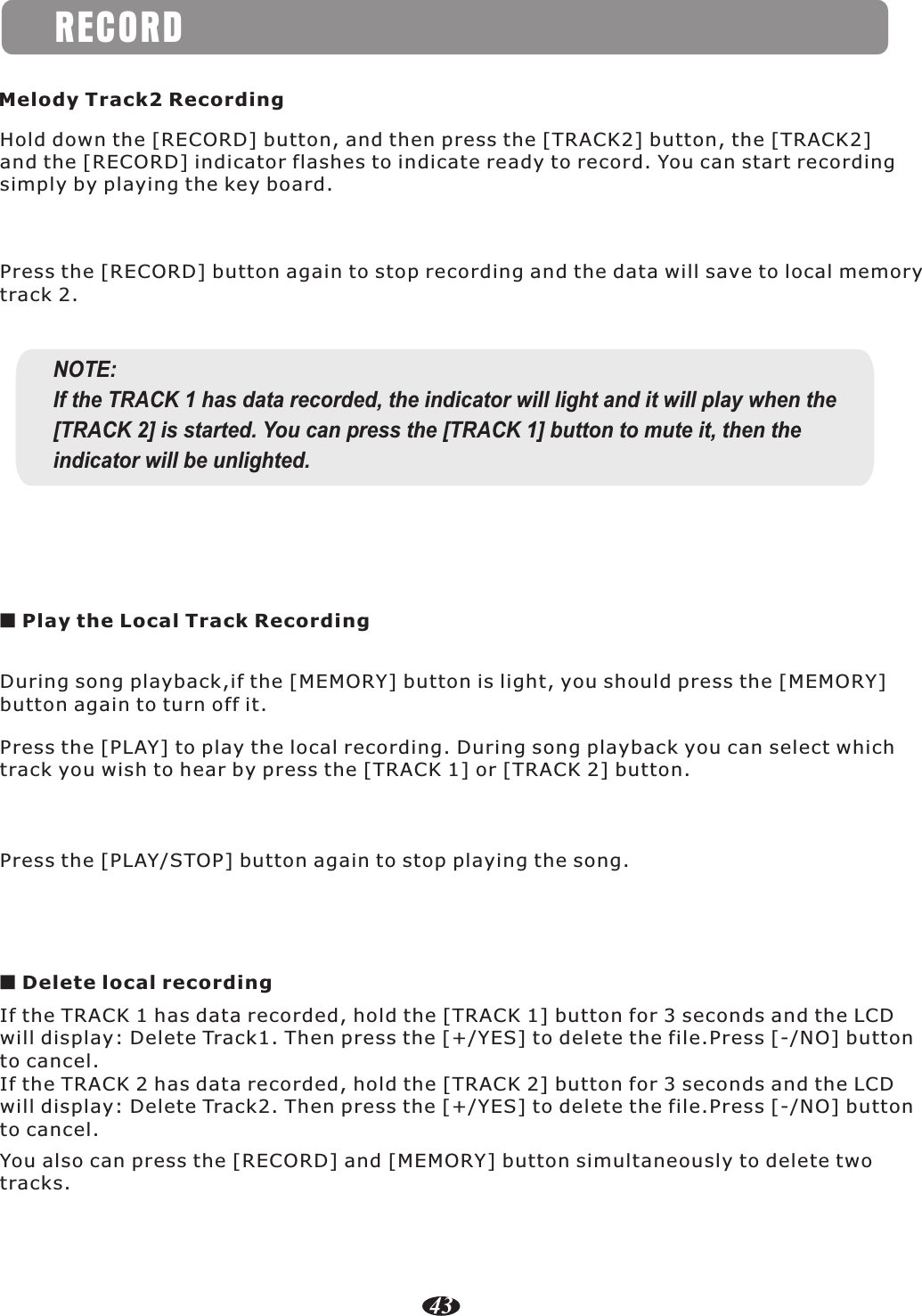 RECORD43Hold down the [RECORD] button, and then press the [TRACK2] button, the [TRACK2]and the [RECORD] indicator flashes to indicate ready to record. You can start recordingsimply by playing the key board.Melody Track2 RecordingPress the [RECORD] button again to stop recording and the data will save to local memorytrack 2.NOTE:If the TRACK 1 has data recorded, the indicator will light and it will play when the [TRACK 2] is started. You can press the [TRACK 1] button to mute it, then the indicator will be unlighted.■ Play the Local Track RecordingDuring song playback,if the [MEMORY] button is light, you should press the [MEMORY]button again to turn off it.Press the [PLAY] to play the local recording. During song playback you can select whichtrack you wish to hear by press the [TRACK 1] or [TRACK 2] button.Press the [PLAY/STOP] button again to stop playing the song.■ Delete local recordingIf the TRACK 1 has data recorded, hold the [TRACK 1] button for 3 seconds and the LCDwill display: Delete Track1. Then press the [+/YES] to delete the file.Press [-/NO] buttonto cancel.If the TRACK 2 has data recorded, hold the [TRACK 2] button for 3 seconds and the LCDwill display: Delete Track2. Then press the [+/YES] to delete the file.Press [-/NO] buttonto cancel.You also can press the [RECORD] and [MEMORY] button simultaneously to delete two tracks.
