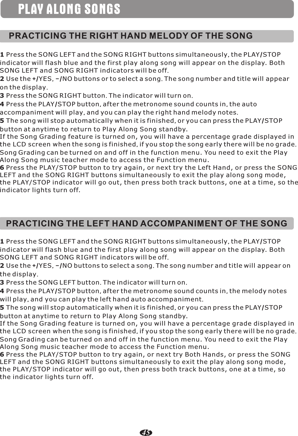 PRACTICING THE RIGHT HAND MELODY OF THE SONG1 Press the SONG LEFT and the SONG RIGHT buttons simultaneously, the PLAY/STOP indicator will flash blue and the first play along song will appear on the display. Both SONG LEFT and SONG RIGHT indicators will be off.2 Use the +/YES, –/NO buttons or to select a song. The song number and title will appear on the display.3 Press the SONG RIGHT button. The indicator will turn on.4 Press the PLAY/STOP button, after the metronome sound counts in, the auto accompaniment will play, and you can play the right hand melody notes.5 The song will stop automatically when it is finished, or you can press the PLAY/STOP button at anytime to return to Play Along Song standby.If the Song Grading feature is turned on, you will have a percentage grade displayed in the LCD screen when the song is finished, if you stop the song early there will be no grade. Song Grading can be turned on and off in the function menu. You need to exit the Play Along Song music teacher mode to access the Function menu.6 Press the PLAY/STOP button to try again, or next try the Left Hand, or press the SONGLEFT and the SONG RIGHT buttons simultaneously to exit the play along song mode, the PLAY/STOP indicator will go out, then press both track buttons, one at a time, so the indicator lights turn off.PLAY ALONG SONGSPRACTICING THE LEFT HAND ACCOMPANIMENT OF THE SONG1 Press the SONG LEFT and the SONG RIGHT buttons simultaneously, the PLAY/STOP indicator will flash blue and the first play along song will appear on the display. Both SONG LEFT and SONG RIGHT indicators will be off.2 Use the +/YES, –/NO buttons to select a song. The song number and title will appear on the display.3 Press the SONG LEFT button. The indicator will turn on.4 Press the PLAY/STOP button, after the metronome sound counts in, the melody notes will play, and you can play the left hand auto accompaniment.5 The song will stop automatically when it is finished, or you can press the PLAY/STOP button at anytime to return to Play Along Song standby.If the Song Grading feature is turned on, you will have a percentage grade displayed in the LCD screen when the song is finished, if you stop the song early there will be no grade. Song Grading can be turned on and off in the function menu. You need to exit the Play Along Song music teacher mode to access the Function menu.6 Press the PLAY/STOP button to try again, or next try Both Hands, or press the SONG LEFT and the SONG RIGHT buttons simultaneously to exit the play along song mode, the PLAY/STOP indicator will go out, then press both track buttons, one at a time, so the indicator lights turn off.45