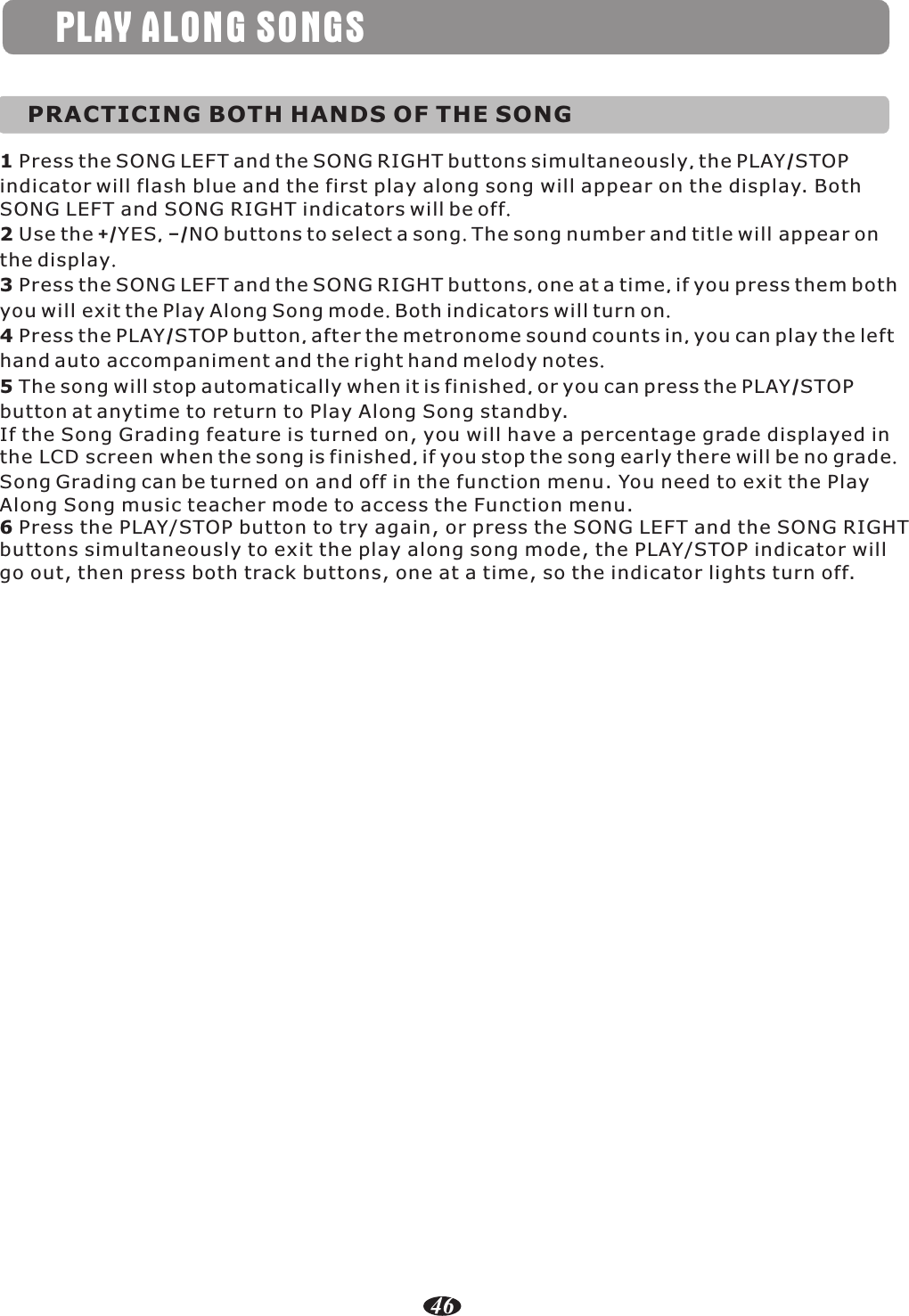 PLAY ALONG SONGSPRACTICING BOTH HANDS OF THE SONG1 Press the SONG LEFT and the SONG RIGHT buttons simultaneously, the PLAY/STOP indicator will flash blue and the first play along song will appear on the display. Both SONG LEFT and SONG RIGHT indicators will be off.2 Use the +/YES, –/NO buttons to select a song. The song number and title will appear on the display.3 Press the SONG LEFT and the SONG RIGHT buttons, one at a time, if you press them both you will exit the Play Along Song mode. Both indicators will turn on.4 Press the PLAY/STOP button, after the metronome sound counts in, you can play the left hand auto accompaniment and the right hand melody notes.5 The song will stop automatically when it is finished, or you can press the PLAY/STOP button at anytime to return to Play Along Song standby.If the Song Grading feature is turned on, you will have a percentage grade displayed in the LCD screen when the song is finished, if you stop the song early there will be no grade. Song Grading can be turned on and off in the function menu. You need to exit the Play Along Song music teacher mode to access the Function menu.6 Press the PLAY/STOP button to try again, or press the SONG LEFT and the SONG RIGHT buttons simultaneously to exit the play along song mode, the PLAY/STOP indicator will go out, then press both track buttons, one at a time, so the indicator lights turn off.46