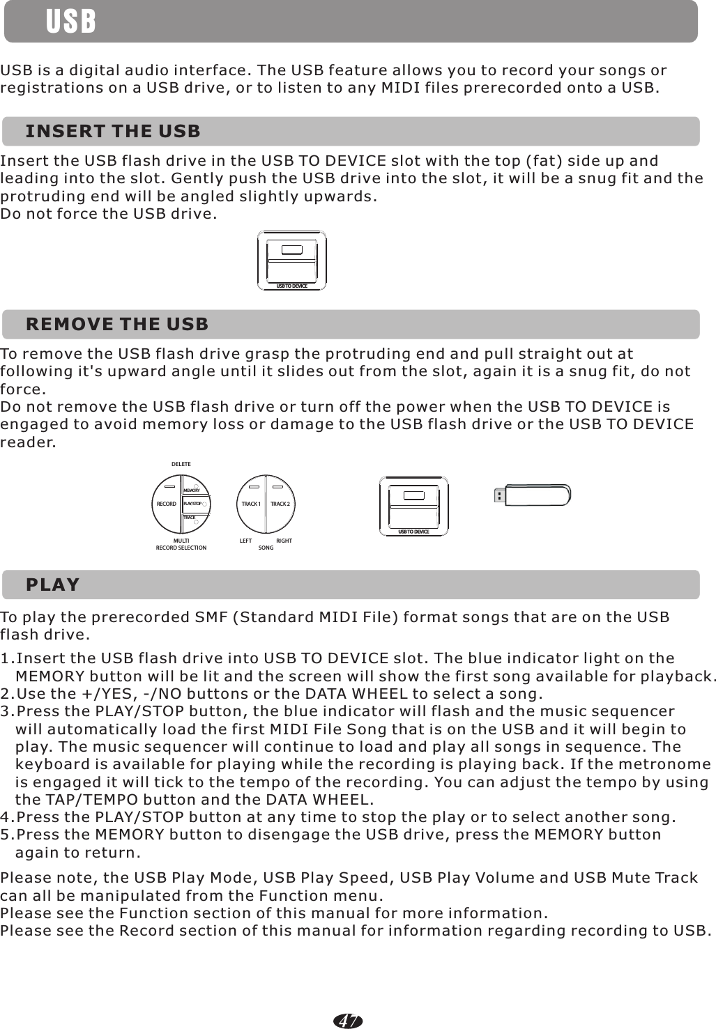 USBINSERT THE USBUSB is a digital audio interface. The USB feature allows you to record your songs or registrations on a USB drive, or to listen to any MIDI files prerecorded onto a USB.Insert the USB flash drive in the USB TO DEVICE slot with the top (fat) side up and leading into the slot. Gently push the USB drive into the slot, it will be a snug fit and the protruding end will be angled slightly upwards.Do not force the USB drive.USB TO DEVICEREMOVE THE USBTo remove the USB flash drive grasp the protruding end and pull straight out at following it&apos;s upward angle until it slides out from the slot, again it is a snug fit, do not force.Do not remove the USB flash drive or turn off the power when the USB TO DEVICE is engaged to avoid memory loss or damage to the USB flash drive or the USB TO DEVICE reader.USB TO DEVICETRACK 1 TRACK 2DELETEMULTIRECORD SELECTIONLEFT RIGHTSONGRECORDMEMORYPLAY/STOPTRACKPLAYTo play the prerecorded SMF (Standard MIDI File) format songs that are on the USB flash drive.1.Insert the USB flash drive into USB TO DEVICE slot. The blue indicator light on the    MEMORY button will be lit and the screen will show the first song available for playback.2.Use the +/YES, -/NO buttons or the DATA WHEEL to select a song.3.Press the PLAY/STOP button, the blue indicator will flash and the music sequencer    will automatically load the first MIDI File Song that is on the USB and it will begin to    play. The music sequencer will continue to load and play all songs in sequence. The    keyboard is available for playing while the recording is playing back. If the metronome    is engaged it will tick to the tempo of the recording. You can adjust the tempo by using    the TAP/TEMPO button and the DATA WHEEL.4.Press the PLAY/STOP button at any time to stop the play or to select another song.5.Press the MEMORY button to disengage the USB drive, press the MEMORY button    again to return.Please note, the USB Play Mode, USB Play Speed, USB Play Volume and USB Mute Track can all be manipulated from the Function menu.Please see the Function section of this manual for more information.Please see the Record section of this manual for information regarding recording to USB.47