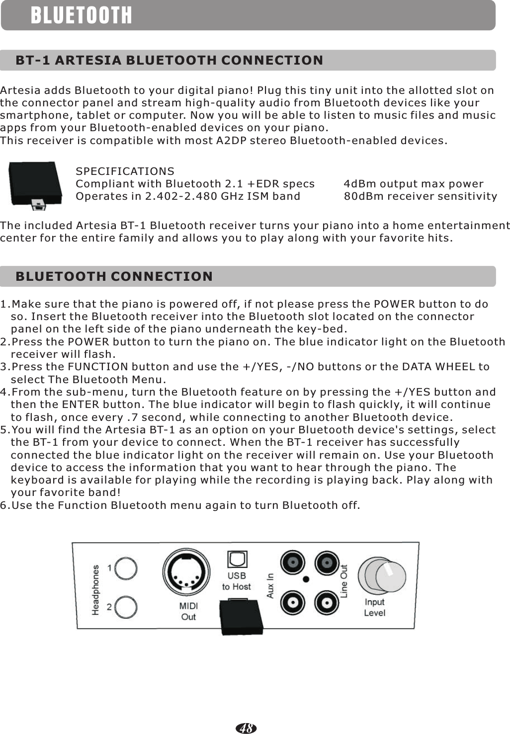 BLUETOOTHArtesia adds Bluetooth to your digital piano! Plug this tiny unit into the allotted slot on the connector panel and stream high-quality audio from Bluetooth devices like your smartphone, tablet or computer. Now you will be able to listen to music files and music apps from your Bluetooth-enabled devices on your piano.This receiver is compatible with most A2DP stereo Bluetooth-enabled devices.BT-1 ARTESIA BLUETOOTH CONNECTIONSPECIFICATIONSCompliant with Bluetooth 2.1 +EDR specs        4dBm output max powerOperates in 2.402-2.480 GHz ISM band            80dBm receiver sensitivityThe included Artesia BT-1 Bluetooth receiver turns your piano into a home entertainment center for the entire family and allows you to play along with your favorite hits.BLUETOOTH CONNECTION1.Make sure that the piano is powered off, if not please press the POWER button to do    so. Insert the Bluetooth receiver into the Bluetooth slot located on the connector    panel on the left side of the piano underneath the key-bed.2.Press the POWER button to turn the piano on. The blue indicator light on the Bluetooth    receiver will flash.3.Press the FUNCTION button and use the +/YES, -/NO buttons or the DATA WHEEL to    select The Bluetooth Menu.4.From the sub-menu, turn the Bluetooth feature on by pressing the +/YES button and    then the ENTER button. The blue indicator will begin to flash quickly, it will continue    to flash, once every .7 second, while connecting to another Bluetooth device.5.You will find the Artesia BT-1 as an option on your Bluetooth device&apos;s settings, select    the BT-1 from your device to connect. When the BT-1 receiver has successfully    connected the blue indicator light on the receiver will remain on. Use your Bluetooth    device to access the information that you want to hear through the piano. The    keyboard is available for playing while the recording is playing back. Play along with    your favorite band!6.Use the Function Bluetooth menu again to turn Bluetooth off.48