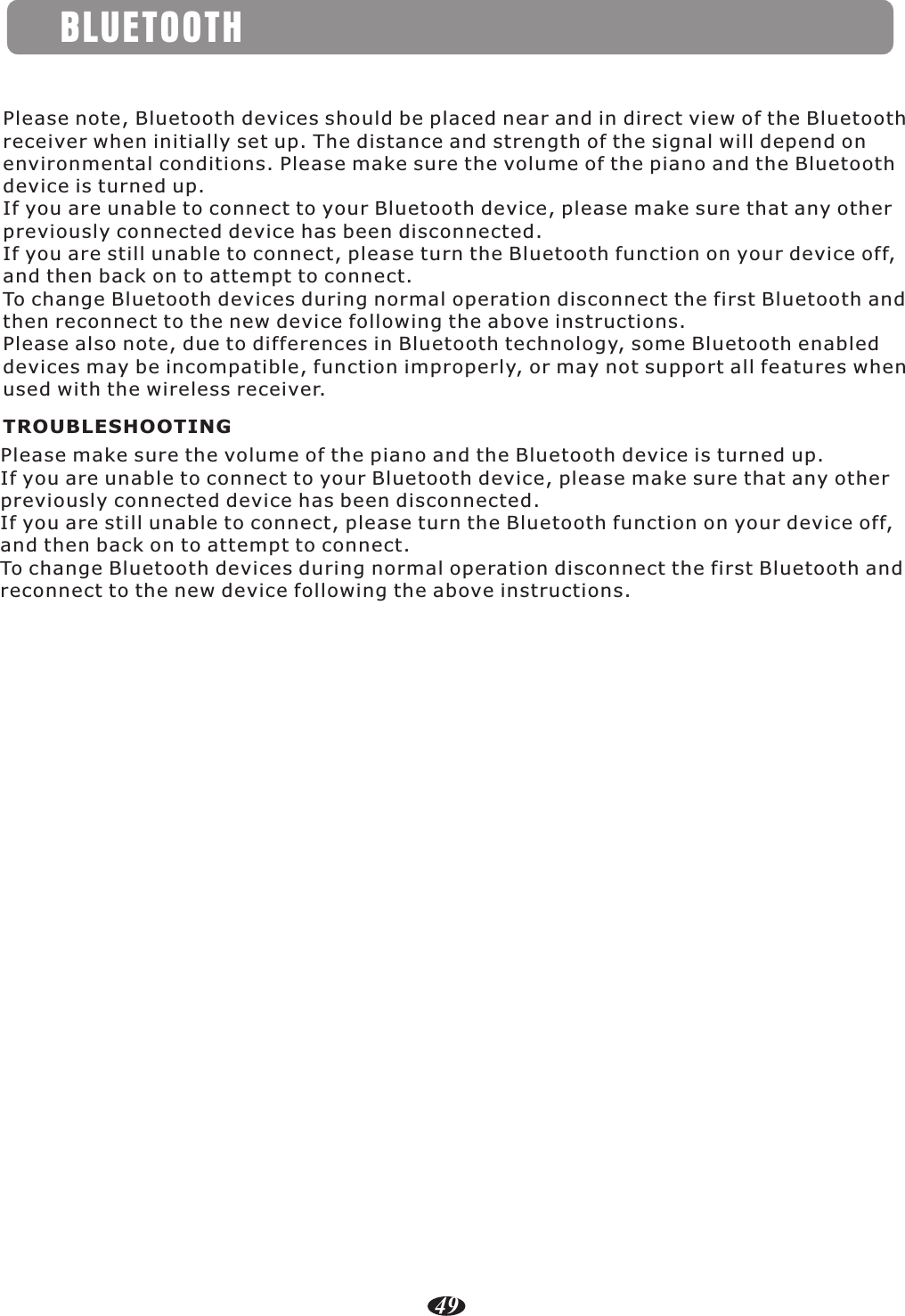BLUETOOTHPlease note, Bluetooth devices should be placed near and in direct view of the Bluetooth receiver when initially set up. The distance and strength of the signal will depend on environmental conditions. Please make sure the volume of the piano and the Bluetooth device is turned up. If you are unable to connect to your Bluetooth device, please make sure that any other previously connected device has been disconnected.If you are still unable to connect, please turn the Bluetooth function on your device off, and then back on to attempt to connect.To change Bluetooth devices during normal operation disconnect the first Bluetooth and then reconnect to the new device following the above instructions.Please also note, due to differences in Bluetooth technology, some Bluetooth enabled devices may be incompatible, function improperly, or may not support all features when used with the wireless receiver.Please make sure the volume of the piano and the Bluetooth device is turned up.If you are unable to connect to your Bluetooth device, please make sure that any other previously connected device has been disconnected.If you are still unable to connect, please turn the Bluetooth function on your device off, and then back on to attempt to connect.To change Bluetooth devices during normal operation disconnect the first Bluetooth and reconnect to the new device following the above instructions.TROUBLESHOOTING49