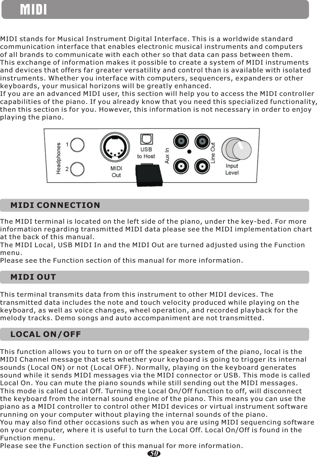 MIDIMIDI stands for Musical Instrument Digital Interface. This is a worldwide standard communication interface that enables electronic musical instruments and computers of all brands to communicate with each other so that data can pass between them. This exchange of information makes it possible to create a system of MIDI instruments and devices that offers far greater versatility and control than is available with isolatedinstruments. Whether you interface with computers, sequencers, expanders or other keyboards, your musical horizons will be greatly enhanced.If you are an advanced MIDI user, this section will help you to access the MIDI controller capabilities of the piano. If you already know that you need this specialized functionality, then this section is for you. However, this information is not necessary in order to enjoy playing the piano.MIDI CONNECTIONThe MIDI terminal is located on the left side of the piano, under the key-bed. For more information regarding transmitted MIDI data please see the MIDI implementation chart at the back of this manual.The MIDI Local, USB MIDI In and the MIDI Out are turned adjusted using the Function menu.Please see the Function section of this manual for more information.MIDI OUTThis terminal transmits data from this instrument to other MIDI devices. The transmitted data includes the note and touch velocity produced while playing on the keyboard, as well as voice changes, wheel operation, and recorded playback for the melody tracks. Demo songs and auto accompaniment are not transmitted.LOCAL ON/OFFThis function allows you to turn on or off the speaker system of the piano, local is the MIDI Channel message that sets whether your keyboard is going to trigger its internal sounds (Local ON) or not (Local OFF). Normally, playing on the keyboard generates sound while it sends MIDI messages via the MIDI connector or USB. This mode is called Local On. You can mute the piano sounds while still sending out the MIDI messages. This mode is called Local Off. Turning the Local On/Off function to off, will disconnect the keyboard from the internal sound engine of the piano. This means you can use the piano as a MIDI controller to control other MIDI devices or virtual instrument softwarerunning on your computer without playing the internal sounds of the piano.You may also find other occasions such as when you are using MIDI sequencing software on your computer, where it is useful to turn the Local Off. Local On/Off is found in the Function menu.Please see the Function section of this manual for more information.50