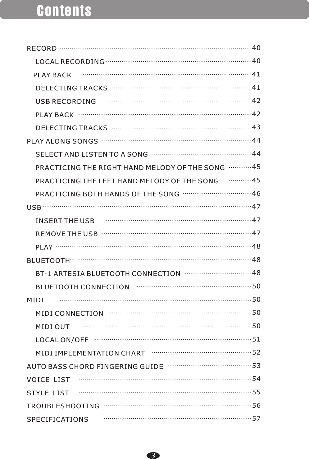 Contents3RECORD    LOCAL RECORDING   PLAY BACK    DELECTING TRACKS    USB RECORDING    PLAY BACK    DELECTING TRACKSPLAY ALONG SONGS    SELECT AND LISTEN TO A SONG    PRACTICING THE RIGHT HAND MELODY OF THE SONG    PRACTICING THE LEFT HAND MELODY OF THE SONG    PRACTICING BOTH HANDS OF THE SONGUSB    INSERT THE USB    REMOVE THE USB    PLAYBLUETOOTH    BT-1 ARTESIA BLUETOOTH CONNECTION    BLUETOOTH CONNECTIONMIDI    MIDI CONNECTION    MIDI OUT    LOCAL ON/OFF    MIDI IMPLEMENTATION CHARTAUTO BASS CHORD FINGERING GUIDEVOICE  LISTSTYLE  LISTTROUBLESHOOTINGSPECIFICATIONS    ............................................................................................4040414142424344444545464747474848485050505051525354555657            ..................................................................................................................................................................................................................................................................................................................................................................................................................................................................................................................................................................................................................................................................................................................................................................................................................................................................................................................................................................................................................................................................................................................................................................................................................................................................................................................................................................................................................................................................................................................................................................................................................................................................................................................................................................................................................................................................................................................