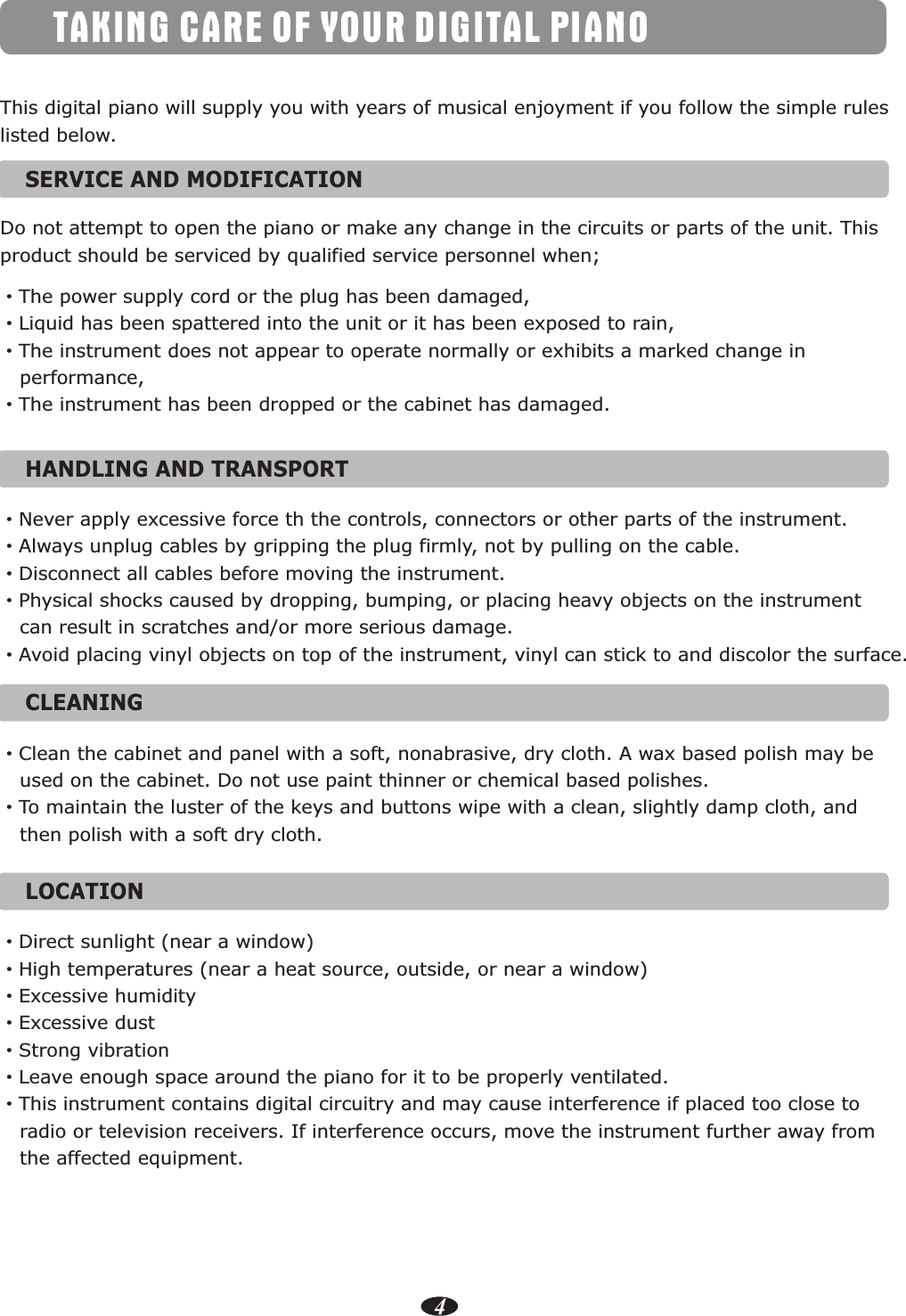 4TAKING CARE OF YOUR DIGITAL PIANOSERVICE AND MODIFICATION   This digital piano will supply you with years of musical enjoyment if you follow the simple rules listed below.Do not attempt to open the piano or make any change in the circuits or parts of the unit. Thisproduct should be serviced by qualified service personnel when;·The power supply cord or the plug has been damaged,·Liquid has been spattered into the unit or it has been exposed to rain,·The instrument does not appear to operate normally or exhibits a marked change in    performance,·The instrument has been dropped or the cabinet has damaged.HANDLING AND TRANSPORT   ·Never apply excessive force th the controls, connectors or other parts of the instrument.·Always unplug cables by gripping the plug firmly, not by pulling on the cable.·Disconnect all cables before moving the instrument.·Physical shocks caused by dropping, bumping, or placing heavy objects on the instrument    can result in scratches and/or more serious damage.·Avoid placing vinyl objects on top of the instrument, vinyl can stick to and discolor the surface.CLEANING   ·Clean the cabinet and panel with a soft, nonabrasive, dry cloth. A wax based polish may be    used on the cabinet. Do not use paint thinner or chemical based polishes.·To maintain the luster of the keys and buttons wipe with a clean, slightly damp cloth, and    then polish with a soft dry cloth.LOCATION   ·Direct sunlight (near a window)·High temperatures (near a heat source, outside, or near a window)·Excessive humidity·Excessive dust·Strong vibration·Leave enough space around the piano for it to be properly ventilated.·This instrument contains digital circuitry and may cause interference if placed too close to   radio or television receivers. If interference occurs, move the instrument further away from    the affected equipment.