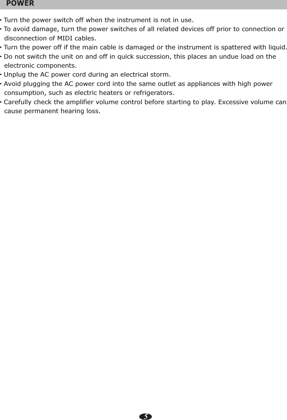 5POWER   ·Turn the power switch off when the instrument is not in use.·To avoid damage, turn the power switches of all related devices off prior to connection or   disconnection of MIDI cables.·Turn the power off if the main cable is damaged or the instrument is spattered with liquid.·Do not switch the unit on and off in quick succession, this places an undue load on the   electronic components.·Unplug the AC power cord during an electrical storm.·Avoid plugging the AC power cord into the same outlet as appliances with high power   consumption, such as electric heaters or refrigerators.·Carefully check the amplifier volume control before starting to play. Excessive volume can   cause permanent hearing loss.