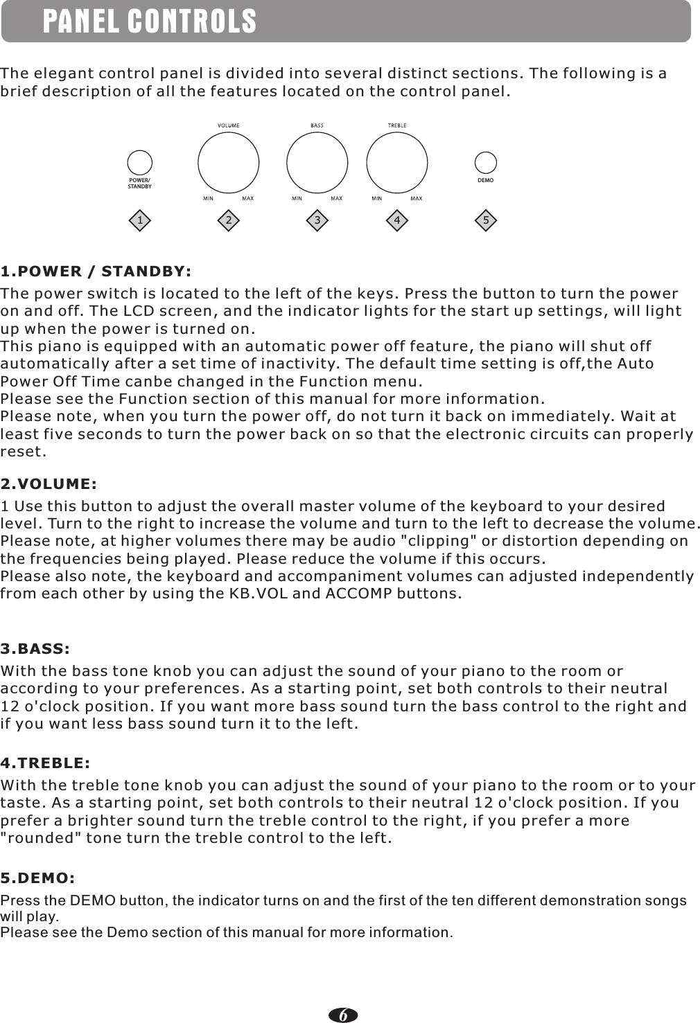 PANEL CONTROLSThe elegant control panel is divided into several distinct sections. The following is a brief description of all the features located on the control panel.1.POWER / STANDBY:The power switch is located to the left of the keys. Press the button to turn the power on and off. The LCD screen, and the indicator lights for the start up settings, will lightup when the power is turned on.This piano is equipped with an automatic power off feature, the piano will shut off automatically after a set time of inactivity. The default time setting is off,the Auto Power Off Time canbe changed in the Function menu.Please see the Function section of this manual for more information.Please note, when you turn the power off, do not turn it back on immediately. Wait at least five seconds to turn the power back on so that the electronic circuits can properly reset.POWER/STANDBYDEMO2.VOLUME:1 Use this button to adjust the overall master volume of the keyboard to your desired level. Turn to the right to increase the volume and turn to the left to decrease the volume.Please note, at higher volumes there may be audio &quot;clipping&quot; or distortion depending on the frequencies being played. Please reduce the volume if this occurs.Please also note, the keyboard and accompaniment volumes can adjusted independentlyfrom each other by using the KB.VOL and ACCOMP buttons.3.BASS:With the bass tone knob you can adjust the sound of your piano to the room or according to your preferences. As a starting point, set both controls to their neutral 12 o&apos;clock position. If you want more bass sound turn the bass control to the right andif you want less bass sound turn it to the left.4.TREBLE:With the treble tone knob you can adjust the sound of your piano to the room or to your taste. As a starting point, set both controls to their neutral 12 o&apos;clock position. If youprefer a brighter sound turn the treble control to the right, if you prefer a more &quot;rounded&quot; tone turn the treble control to the left.5.DEMO:Press the DEMO button, the indicator turns on and the first of the ten different demonstration songs will play.Please see the Demo section of this manual for more information.123 4 56