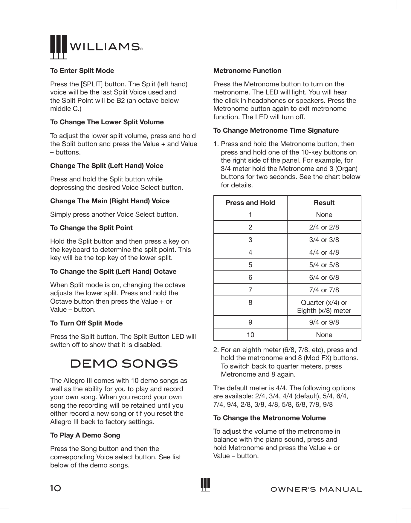 10OWNER&apos;S MANUALTo Enter Split ModePress the [SPLIT] button. The Split (left hand) voice will be the last Split Voice used and  the Split Point will be B2 (an octave below middle C.)To Change The Lower Split Volume To adjust the lower split volume, press and hold the Split button and press the Value + and Value – buttons. Change The Split (Left Hand) VoicePress and hold the Split button while depressing the desired Voice Select button.Change The Main (Right Hand) VoiceSimply press another Voice Select button.To Change the Split PointHold the Split button and then press a key on the keyboard to determine the split point. This key will be the top key of the lower split.To Change the Split (Left Hand) OctaveWhen Split mode is on, changing the octave adjusts the lower split. Press and hold the Octave button then press the Value + or  Value – button. To Turn Off Split ModePress the Split button. The Split Button LED will switch off to show that it is disabled.DEMO SONGSThe Allegro III comes with 10 demo songs as well as the ability for you to play and record your own song. When you record your own song the recording will be retained until you either record a new song or tif you reset the Allegro III back to factory settings.To Play A Demo SongPress the Song button and then the corresponding Voice select button. See list below of the demo songs.Metronome FunctionPress the Metronome button to turn on the metronome. The LED will light. You will hear the click in headphones or speakers. Press the Metronome button again to exit metronome function. The LED will turn off.To Change Metronome Time Signature1.  Press and hold the Metronome button, then press and hold one of the 10-key buttons on the right side of the panel. For example, for 3/4 meter hold the Metronome and 3 (Organ) buttons for two seconds. See the chart below for details. Press and Hold Result1 None22/4 or 2/833/4 or 3/8 4 4/4 or 4/8 55/4 or 5/866/4 or 6/877/4 or 7/88Quarter (x/4) or  Eighth (x/8) meter99/4 or 9/810 None2.  For an eighth meter (6/8, 7/8, etc), press and hold the metronome and 8 (Mod FX) buttons. To switch back to quarter meters, press Metronome and 8 again. The default meter is 4/4. The following options are available: 2/4, 3/4, 4/4 (default), 5/4, 6/4, 7/4, 9/4, 2/8, 3/8, 4/8, 5/8, 6/8, 7/8, 9/8To Change the Metronome VolumeTo adjust the volume of the metronome in balance with the piano sound, press and  hold Metronome and press the Value + or  Value – button. 