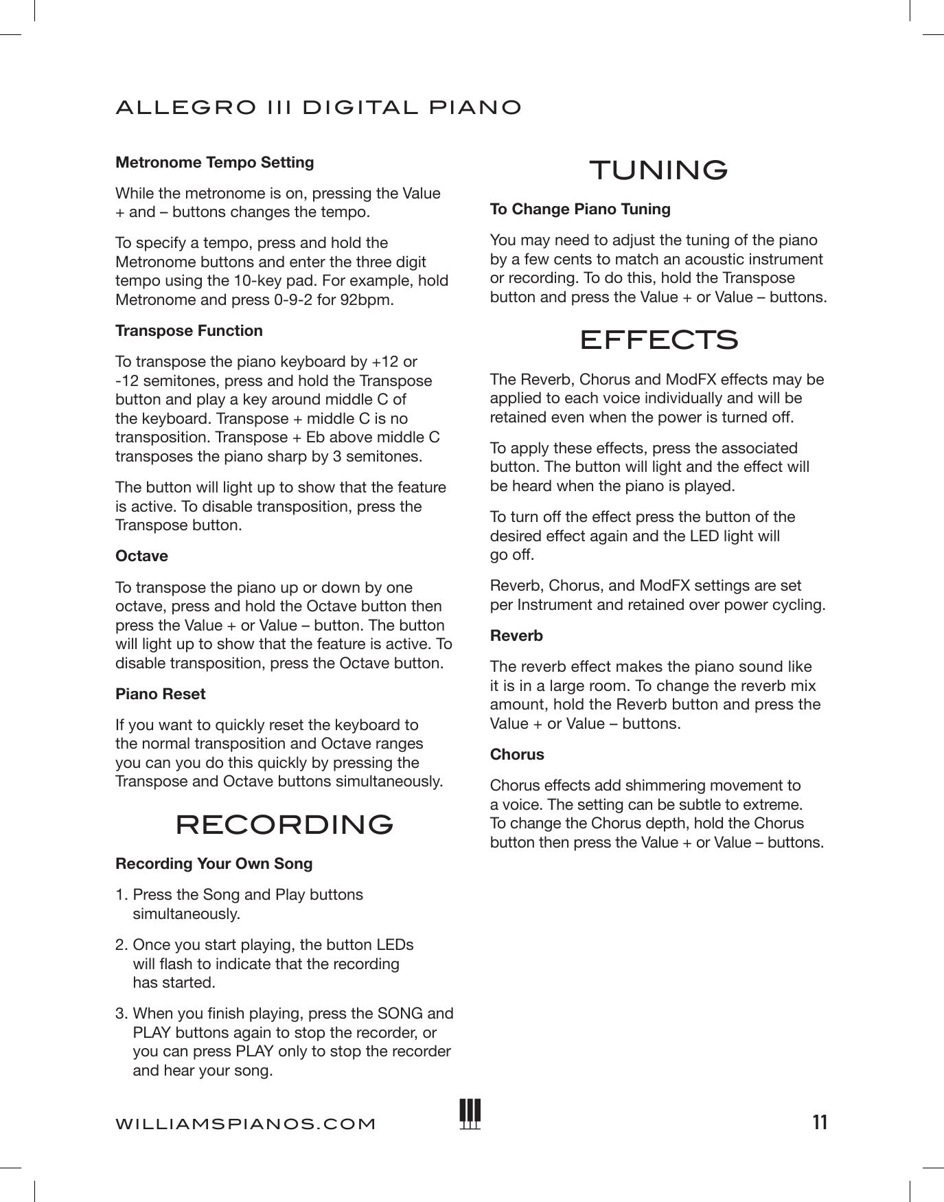 11ALLEGRO III DIGITAL PIANOWILLIAMSPIANOS.COMMetronome Tempo SettingWhile the metronome is on, pressing the Value + and – buttons changes the tempo. To specify a tempo, press and hold the Metronome buttons and enter the three digit tempo using the 10-key pad. For example, hold Metronome and press 0-9-2 for 92bpm. Transpose FunctionTo transpose the piano keyboard by +12 or -12 semitones, press and hold the Transpose button and play a key around middle C of the keyboard. Transpose + middle C is no transposition. Transpose + Eb above middle C transposes the piano sharp by 3 semitones. The button will light up to show that the feature is active. To disable transposition, press the Transpose button.OctaveTo transpose the piano up or down by one octave, press and hold the Octave button then press the Value + or Value – button. The button will light up to show that the feature is active. To disable transposition, press the Octave button. Piano ResetIf you want to quickly reset the keyboard to the normal transposition and Octave ranges you can you do this quickly by pressing the Transpose and Octave buttons simultaneously.RECORDINGRecording Your Own Song1.  Press the Song and Play buttons simultaneously.2.  Once you start playing, the button LEDs  will ash to indicate that the recording  has started.3.  When you nish playing, press the SONG and PLAY buttons again to stop the recorder, or you can press PLAY only to stop the recorder and hear your song.TUNINGTo Change Piano TuningYou may need to adjust the tuning of the piano by a few cents to match an acoustic instrument or recording. To do this, hold the Transpose button and press the Value + or Value – buttons.EFFECTSThe Reverb, Chorus and ModFX effects may be applied to each voice individually and will be retained even when the power is turned off.To apply these effects, press the associated button. The button will light and the effect will be heard when the piano is played.To turn off the effect press the button of the desired effect again and the LED light will  go off.Reverb, Chorus, and ModFX settings are set per Instrument and retained over power cycling.ReverbThe reverb effect makes the piano sound like it is in a large room. To change the reverb mix amount, hold the Reverb button and press the Value + or Value – buttons.ChorusChorus effects add shimmering movement to a voice. The setting can be subtle to extreme. To change the Chorus depth, hold the Chorus button then press the Value + or Value – buttons. 