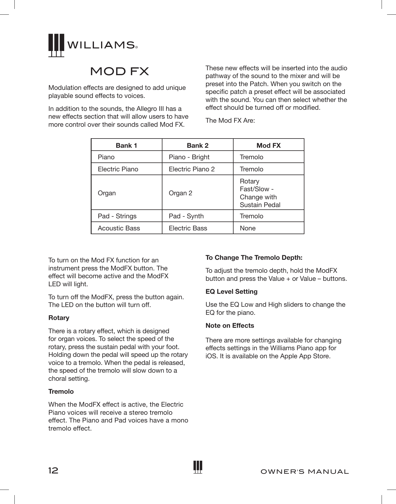 12OWNER&apos;S MANUALMOD FXModulation effects are designed to add unique playable sound effects to voices.In addition to the sounds, the Allegro III has a new effects section that will allow users to have more control over their sounds called Mod FX. These new effects will be inserted into the audio pathway of the sound to the mixer and will be preset into the Patch. When you switch on the specic patch a preset effect will be associated with the sound. You can then select whether the effect should be turned off or modied.The Mod FX Are:Bank 1 Bank 2 Mod FXPiano Piano - Bright TremoloElectric Piano Electric Piano 2 TremoloOrgan Organ 2Rotary Fast/Slow - Change with  Sustain PedalPad - Strings Pad - Synth TremoloAcoustic Bass Electric Bass NoneTo turn on the Mod FX function for an instrument press the ModFX button. The  effect will become active and the ModFX  LED will light.To turn off the ModFX, press the button again. The LED on the button will turn off.RotaryThere is a rotary effect, which is designed  for organ voices. To select the speed of the rotary, press the sustain pedal with your foot. Holding down the pedal will speed up the rotary voice to a tremolo. When the pedal is released, the speed of the tremolo will slow down to a choral setting.TremoloWhen the ModFX effect is active, the Electric Piano voices will receive a stereo tremolo effect. The Piano and Pad voices have a mono tremolo effect. To Change The Tremolo Depth:To adjust the tremolo depth, hold the ModFX button and press the Value + or Value – buttons.EQ Level SettingUse the EQ Low and High sliders to change the EQ for the piano.Note on EffectsThere are more settings available for changing effects settings in the Williams Piano app for iOS. It is available on the Apple App Store. 