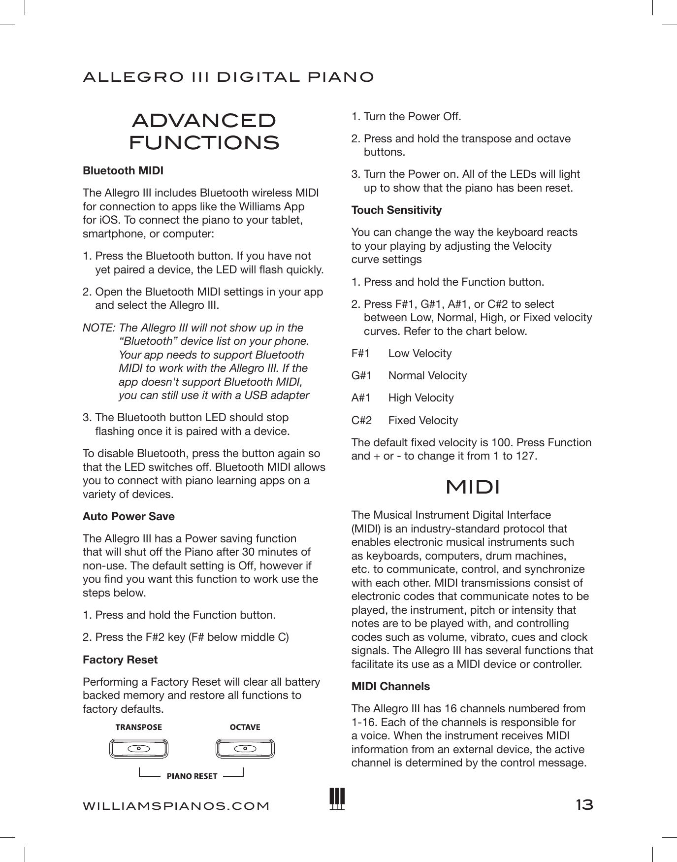 13ALLEGRO III DIGITAL PIANOWILLIAMSPIANOS.COMADVANCED FUNCTIONSBluetooth MIDIThe Allegro III includes Bluetooth wireless MIDI for connection to apps like the Williams App for iOS. To connect the piano to your tablet, smartphone, or computer: 1.  Press the Bluetooth button. If you have not yet paired a device, the LED will ash quickly. 2.  Open the Bluetooth MIDI settings in your app and select the Allegro III. NOTE:  The Allegro III will not show up in the “Bluetooth” device list on your phone. Your app needs to support Bluetooth MIDI to work with the Allegro III. If the app doesn&apos;t support Bluetooth MIDI,  you can still use it with a USB adapter 3.  The Bluetooth button LED should stop ashing once it is paired with a device. To disable Bluetooth, press the button again so that the LED switches off. Bluetooth MIDI allows you to connect with piano learning apps on a variety of devices. Auto Power SaveThe Allegro III has a Power saving function that will shut off the Piano after 30 minutes of non-use. The default setting is Off, however if you nd you want this function to work use the steps below.1. Press and hold the Function button.2. Press the F#2 key (F# below middle C)Factory ResetPerforming a Factory Reset will clear all battery backed memory and restore all functions to factory defaults. 1. Turn the Power Off.2.  Press and hold the transpose and octave buttons.3.  Turn the Power on. All of the LEDs will light up to show that the piano has been reset.Touch SensitivityYou can change the way the keyboard reacts  to your playing by adjusting the Velocity  curve settings1. Press and hold the Function button.2.  Press F#1, G#1, A#1, or C#2 to select between Low, Normal, High, or Fixed velocity curves. Refer to the chart below. F#1  Low VelocityG#1  Normal VelocityA#1  High VelocityC#2  Fixed VelocityThe default xed velocity is 100. Press Function and + or - to change it from 1 to 127.MIDIThe Musical Instrument Digital Interface (MIDI) is an industry-standard protocol that enables electronic musical instruments such as keyboards, computers, drum machines, etc. to communicate, control, and synchronize with each other. MIDI transmissions consist of electronic codes that communicate notes to be played, the instrument, pitch or intensity that notes are to be played with, and controlling codes such as volume, vibrato, cues and clock signals. The Allegro III has several functions that facilitate its use as a MIDI device or controller.MIDI ChannelsThe Allegro III has 16 channels numbered from 1-16. Each of the channels is responsible for a voice. When the instrument receives MIDI information from an external device, the active channel is determined by the control message.