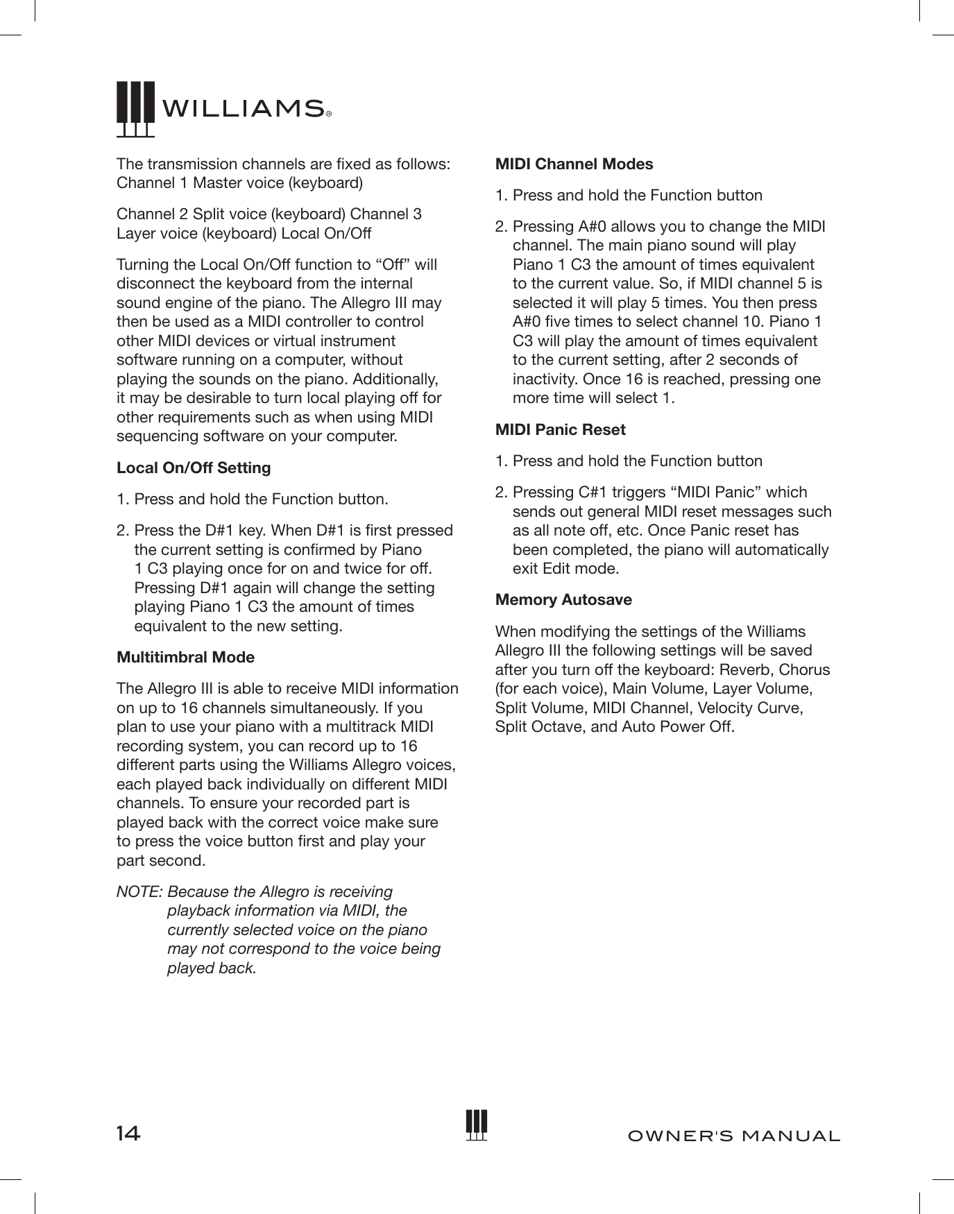 14OWNER&apos;S MANUALThe transmission channels are xed as follows: Channel 1 Master voice (keyboard)Channel 2 Split voice (keyboard) Channel 3 Layer voice (keyboard) Local On/OffTurning the Local On/Off function to “Off” will disconnect the keyboard from the internal sound engine of the piano. The Allegro III may then be used as a MIDI controller to control other MIDI devices or virtual instrument software running on a computer, without playing the sounds on the piano. Additionally, it may be desirable to turn local playing off for other requirements such as when using MIDI sequencing software on your computer.Local On/Off Setting1. Press and hold the Function button.2.  Press the D#1 key. When D#1 is rst pressed the current setting is conrmed by Piano 1 C3 playing once for on and twice for off. Pressing D#1 again will change the setting playing Piano 1 C3 the amount of times equivalent to the new setting.Multitimbral ModeThe Allegro III is able to receive MIDI information on up to 16 channels simultaneously. If you plan to use your piano with a multitrack MIDI recording system, you can record up to 16 different parts using the Williams Allegro voices, each played back individually on different MIDI channels. To ensure your recorded part is played back with the correct voice make sure  to press the voice button rst and play your  part second.NOTE:  Because the Allegro is receiving playback information via MIDI, the currently selected voice on the piano may not correspond to the voice being played back.MIDI Channel Modes 1. Press and hold the Function button 2.  Pressing A#0 allows you to change the MIDI channel. The main piano sound will play Piano 1 C3 the amount of times equivalent to the current value. So, if MIDI channel 5 is selected it will play 5 times. You then press A#0 ve times to select channel 10. Piano 1 C3 will play the amount of times equivalent to the current setting, after 2 seconds of inactivity. Once 16 is reached, pressing one more time will select 1. MIDI Panic Reset1. Press and hold the Function button2.  Pressing C#1 triggers “MIDI Panic” which sends out general MIDI reset messages such as all note off, etc. Once Panic reset has been completed, the piano will automatically exit Edit mode.Memory AutosaveWhen modifying the settings of the Williams Allegro III the following settings will be saved after you turn off the keyboard: Reverb, Chorus (for each voice), Main Volume, Layer Volume, Split Volume, MIDI Channel, Velocity Curve, Split Octave, and Auto Power Off.