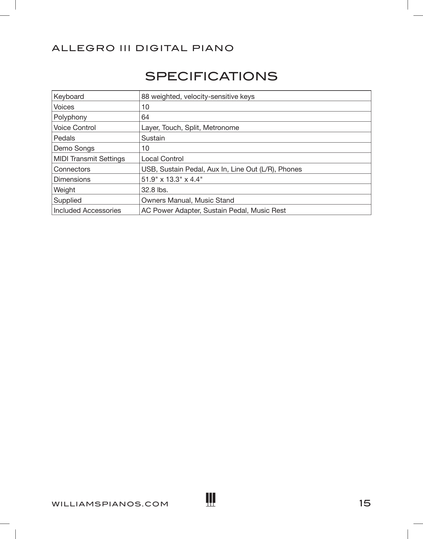 15ALLEGRO III DIGITAL PIANOWILLIAMSPIANOS.COMSPECIFICATIONSKeyboard 88 weighted, velocity-sensitive keysVoices 10Polyphony 64Voice Control Layer, Touch, Split, MetronomePedals SustainDemo Songs 10MIDI Transmit Settings Local ControlConnectors USB, Sustain Pedal, Aux In, Line Out (L/R), PhonesDimensions 51.9&quot; x 13.3&quot; x 4.4&quot;Weight 32.8 lbs.Supplied Owners Manual, Music StandIncluded Accessories AC Power Adapter, Sustain Pedal, Music Rest