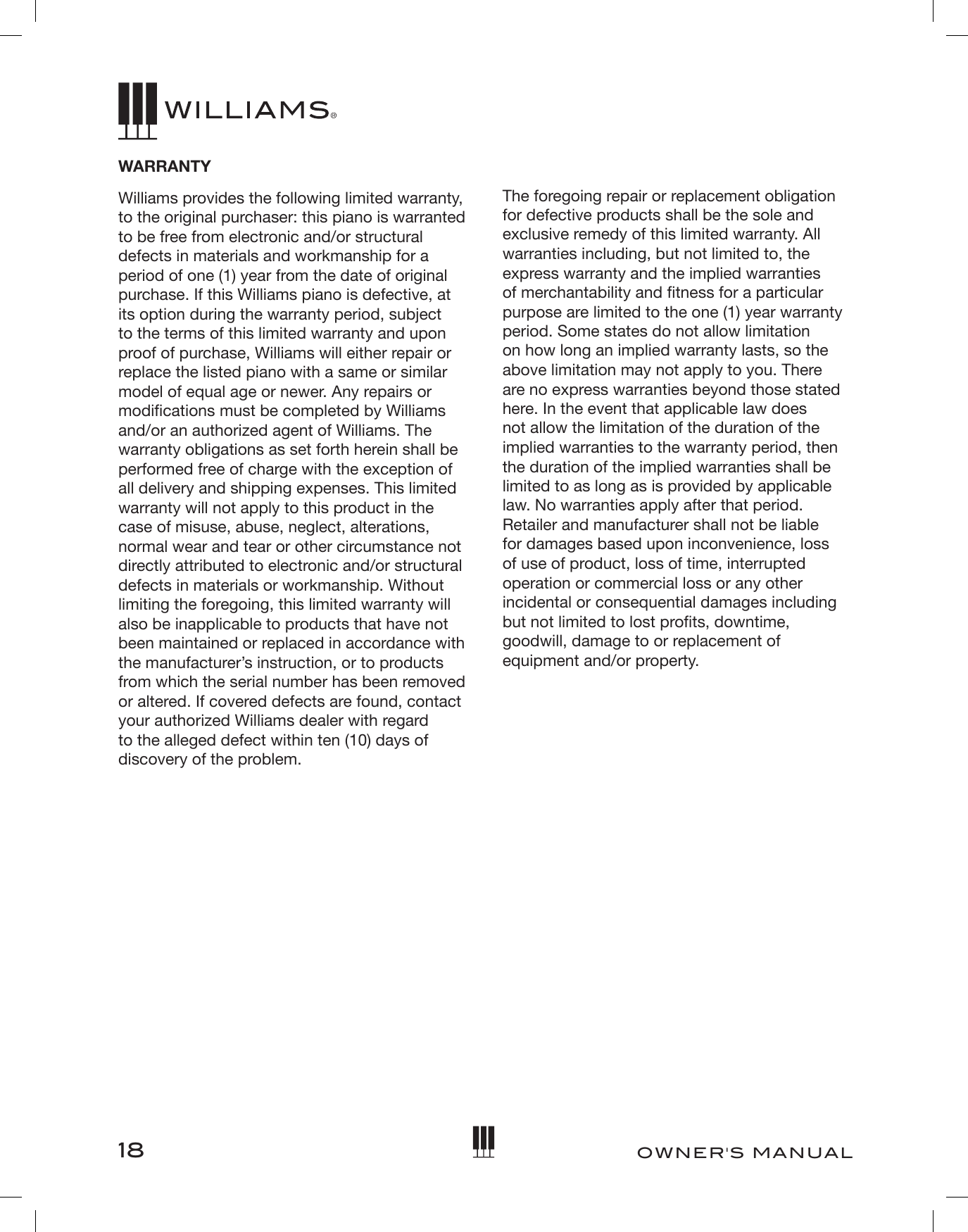 18OWNER&apos;S MANUALWARRANTYWilliams provides the following limited warranty, to the original purchaser: this piano is warranted to be free from electronic and/or structural defects in materials and workmanship for a period of one (1) year from the date of original purchase. If this Williams piano is defective, at its option during the warranty period, subject to the terms of this limited warranty and upon proof of purchase, Williams will either repair or replace the listed piano with a same or similar model of equal age or newer. Any repairs or modications must be completed by Williams and/or an authorized agent of Williams. The warranty obligations as set forth herein shall be performed free of charge with the exception of all delivery and shipping expenses. This limited warranty will not apply to this product in the case of misuse, abuse, neglect, alterations, normal wear and tear or other circumstance not directly attributed to electronic and/or structural defects in materials or workmanship. Without limiting the foregoing, this limited warranty will also be inapplicable to products that have not been maintained or replaced in accordance with the manufacturer’s instruction, or to products from which the serial number has been removed or altered. If covered defects are found, contact your authorized Williams dealer with regard to the alleged defect within ten (10) days of discovery of the problem.The foregoing repair or replacement obligation for defective products shall be the sole and exclusive remedy of this limited warranty. All warranties including, but not limited to, the express warranty and the implied warranties of merchantability and tness for a particular purpose are limited to the one (1) year warranty period. Some states do not allow limitation on how long an implied warranty lasts, so the above limitation may not apply to you. There are no express warranties beyond those stated here. In the event that applicable law does not allow the limitation of the duration of the implied warranties to the warranty period, then the duration of the implied warranties shall be limited to as long as is provided by applicable law. No warranties apply after that period. Retailer and manufacturer shall not be liable for damages based upon inconvenience, loss of use of product, loss of time, interrupted operation or commercial loss or any other incidental or consequential damages including but not limited to lost prots, downtime, goodwill, damage to or replacement of equipment and/or property.