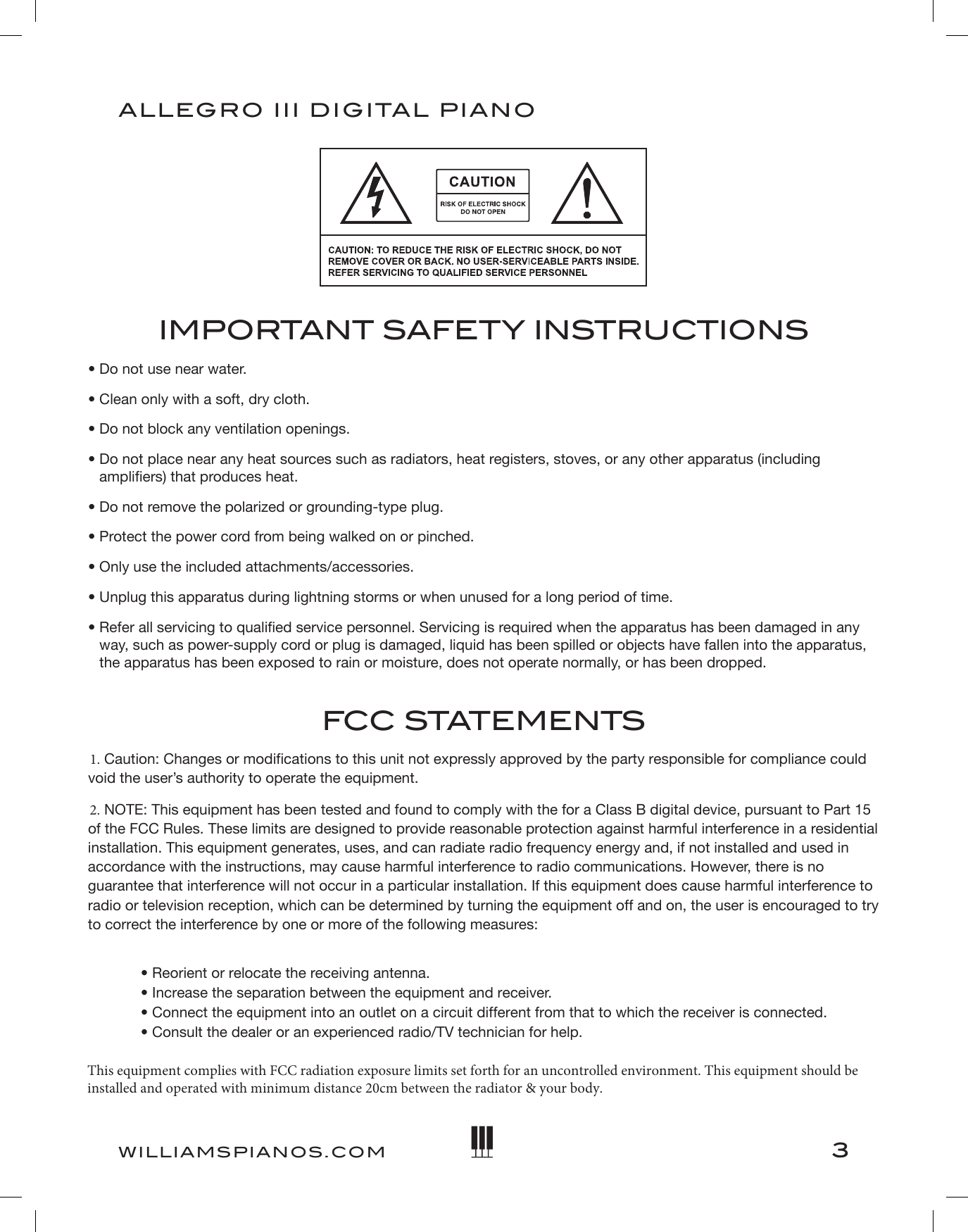 3ALLEGRO III DIGITAL PIANOWILLIAMSPIANOS.COMIMPORTANT SAFETY INSTRUCTIONS• Do not use near water.• Clean only with a soft, dry cloth.• Do not block any ventilation openings.•  Do not place near any heat sources such as radiators, heat registers, stoves, or any other apparatus (includingampliers) that produces heat.• Do not remove the polarized or grounding-type plug.• Protect the power cord from being walked on or pinched.• Only use the included attachments/accessories.• Unplug this apparatus during lightning storms or when unused for a long period of time.•  Refer all servicing to qualied service personnel. Servicing is required when the apparatus has been damaged in anyway, such as power-supply cord or plug is damaged, liquid has been spilled or objects have fallen into the apparatus,the apparatus has been exposed to rain or moisture, does not operate normally, or has been dropped.FCC STATEMENTS1. Caution: Changes or modifications to this unit not expressly approved by the party responsible for compliance couldvoid the user’s authority to operate the equipment.2. NOTE: This equipment has been tested and found to comply with the for a Class B digital device, pursuant to Part 15of the FCC Rules. These limits are designed to provide reasonable protection against harmful interference in a residentialinstallation. This equipment generates, uses, and can radiate radio frequency energy and, if not installed and used inaccordance with the instructions, may cause harmful interference to radio communications. However, there is noguarantee that interference will not occur in a particular installation. If this equipment does cause harmful interference toradio or television reception, which can be determined by turning the equipment off and on, the user is encouraged to tryto correct the interference by one or more of the following measures:• Reorient or relocate the receiving antenna.• Increase the separation between the equipment and receiver.• Connect the equipment into an outlet on a circuit different from that to which the receiver is connected.• Consult the dealer or an experienced radio/TV technician for help.This equipment complies with FCC radiation exposure limits set forth for an uncontrolled environment. This equipment should be installed and operated with minimum distance 20cm between the radiator &amp; your body.
