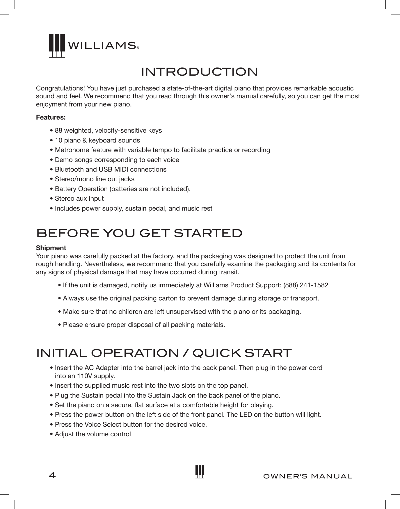 4OWNER&apos;S MANUALINTRODUCTIONCongratulations! You have just purchased a state-of-the-art digital piano that provides remarkable acoustic sound and feel. We recommend that you read through this owner&apos;s manual carefully, so you can get the most enjoyment from your new piano.Features:• 88 weighted, velocity-sensitive keys• 10 piano &amp; keyboard sounds• Metronome feature with variable tempo to facilitate practice or recording• Demo songs corresponding to each voice•Bluetooth and USB MIDI connections•Stereo/mono line out jacks•Battery Operation (batteries are not included).•Stereo aux input• Includes power supply, sustain pedal, and music restBEFORE YOU GET STARTEDShipment Your piano was carefully packed at the factory, and the packaging was designed to protect the unit from rough handling. Nevertheless, we recommend that you carefully examine the packaging and its contents for any signs of physical damage that may have occurred during transit.• If the unit is damaged, notify us immediately at Williams Product Support: (888) 241-1582• Always use the original packing carton to prevent damage during storage or transport.• Make sure that no children are left unsupervised with the piano or its packaging.• Please ensure proper disposal of all packing materials.INITIAL OPERATION / QUICK START•  Insert the AC Adapter into the barrel jack into the back panel. Then plug in the power cordinto an 110V supply.• Insert the supplied music rest into the two slots on the top panel.•Plug the Sustain pedal into the Sustain Jack on the back panel of the piano.•Set the piano on a secure, at surface at a comfortable height for playing.• Press the power button on the left side of the front panel. The LED on the button will light.•Press the Voice Select button for the desired voice.• Adjust the volume control