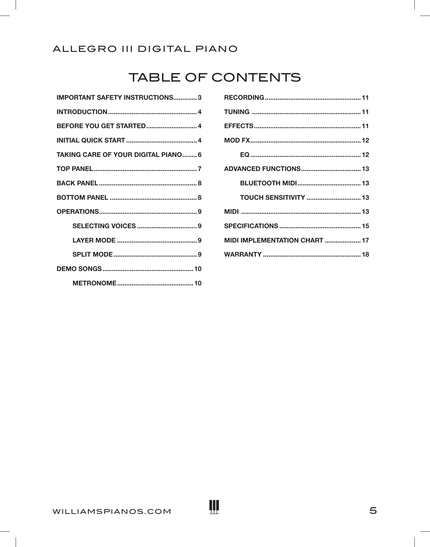 5ALLEGRO III DIGITAL PIANOWILLIAMSPIANOS.COMIMPORTANT SAFETY INSTRUCTIONS ............. 3INTRODUCTION ................................................. 4BEFORE YOU GET STARTED ............................ 4INITIAL QUICK START ....................................... 4TAKING CARE OF YOUR DIGITAL PIANO ........ 6TOP PANEL ......................................................... 7BACK PANEL ...................................................... 8BOTTOM PANEL ................................................ 8OPERATIONS ...................................................... 9    SELECTING VOICES ................................. 9    LAYER MODE ............................................ 9    SPLIT MODE .............................................. 9DEMO SONGS .................................................. 10    METRONOME .......................................... 10RECORDING ..................................................... 11TUNING  ............................................................ 11EFFECTS ........................................................... 11MOD FX ............................................................. 12    EQ ............................................................. 12ADVANCED FUNCTIONS ................................. 13    BLUETOOTH MIDI ................................... 13    TOUCH SENSITIVITY .............................. 13MIDI  .................................................................. 13SPECIFICATIONS ............................................. 15 MIDI IMPLEMENTATION CHART .................... 17WARRANTY ...................................................... 18TABLE OF CONTENTS