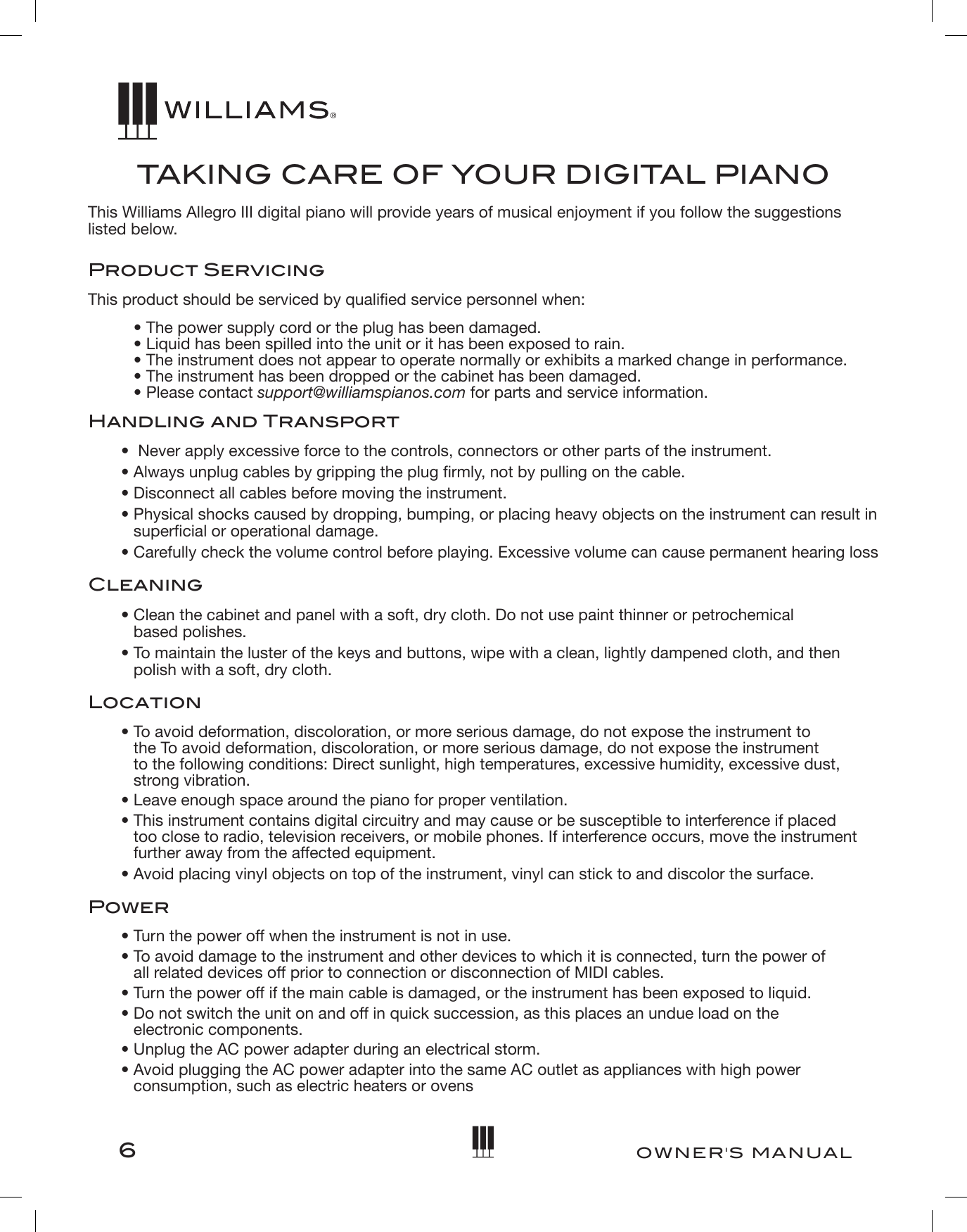 6OWNER&apos;S MANUALTA K I NG CARE OF YOUR DIGITAL PIANOThis Williams Allegro III digital piano will provide years of musical enjoyment if you follow the suggestions listed below.Product ServicingThis product should be serviced by qualied service personnel when:• The power supply cord or the plug has been damaged. • Liquid has been spilled into the unit or it has been exposed to rain. • The instrument does not appear to operate normally or exhibits a marked change in performance. • The instrument has been dropped or the cabinet has been damaged. • Please contact support@williamspianos.com for parts and service information.Handling and Transport•  Never apply excessive force to the controls, connectors or other parts of the instrument.• Always unplug cables by gripping the plug rmly, not by pulling on the cable.• Disconnect all cables before moving the instrument.• Physical shocks caused by dropping, bumping, or placing heavy objects on the instrument can result in supercial or operational damage.• Carefully check the volume control before playing. Excessive volume can cause permanent hearing lossCleaning• Clean the cabinet and panel with a soft, dry cloth. Do not use paint thinner or petrochemical  based polishes.• To maintain the luster of the keys and buttons, wipe with a clean, lightly dampened cloth, and then polish with a soft, dry cloth.Location• To avoid deformation, discoloration, or more serious damage, do not expose the instrument to  the To avoid deformation, discoloration, or more serious damage, do not expose the instrument  to the following conditions: Direct sunlight, high temperatures, excessive humidity, excessive dust, strong vibration.• Leave enough space around the piano for proper ventilation.• This instrument contains digital circuitry and may cause or be susceptible to interference if placed too close to radio, television receivers, or mobile phones. If interference occurs, move the instrument further away from the affected equipment.• Avoid placing vinyl objects on top of the instrument, vinyl can stick to and discolor the surface.Power• Turn the power off when the instrument is not in use.• To avoid damage to the instrument and other devices to which it is connected, turn the power of  all related devices off prior to connection or disconnection of MIDI cables.• Turn the power off if the main cable is damaged, or the instrument has been exposed to liquid.• Do not switch the unit on and off in quick succession, as this places an undue load on the  electronic components.• Unplug the AC power adapter during an electrical storm.• Avoid plugging the AC power adapter into the same AC outlet as appliances with high power consumption, such as electric heaters or ovens