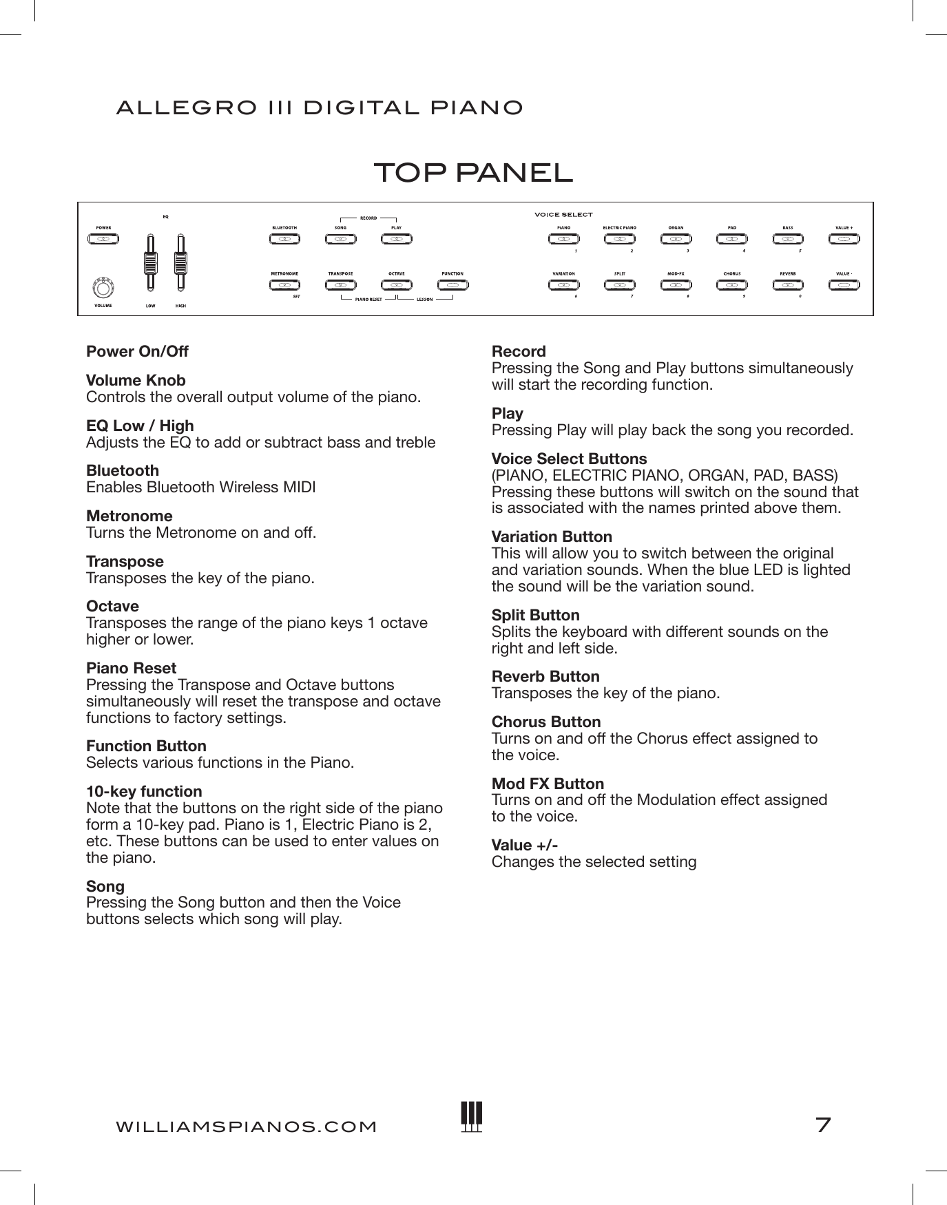 7ALLEGRO III DIGITAL PIANOWILLIAMSPIANOS.COMPower On/OffVolume Knob Controls the overall output volume of the piano.EQ Low / High Adjusts the EQ to add or subtract bass and trebleBluetooth Enables Bluetooth Wireless MIDIMetronome Turns the Metronome on and off.Transpose Transposes the key of the piano.Octave Transposes the range of the piano keys 1 octave higher or lower.Piano Reset Pressing the Transpose and Octave buttons simultaneously will reset the transpose and octave functions to factory settings.Function Button Selects various functions in the Piano.10-key function Note that the buttons on the right side of the piano form a 10-key pad. Piano is 1, Electric Piano is 2, etc. These buttons can be used to enter values on the piano.Song  Pressing the Song button and then the Voice buttons selects which song will play.TOP PANELRecord Pressing the Song and Play buttons simultaneously will start the recording function.Play Pressing Play will play back the song you recorded.Voice Select Buttons (PIANO, ELECTRIC PIANO, ORGAN, PAD, BASS) Pressing these buttons will switch on the sound that is associated with the names printed above them.Variation Button This will allow you to switch between the original and variation sounds. When the blue LED is lighted the sound will be the variation sound.Split Button Splits the keyboard with different sounds on the right and left side.Reverb Button Transposes the key of the piano.Chorus Button Turns on and off the Chorus effect assigned to  the voice.Mod FX Button Turns on and off the Modulation effect assigned  to the voice.Value +/- Changes the selected setting 