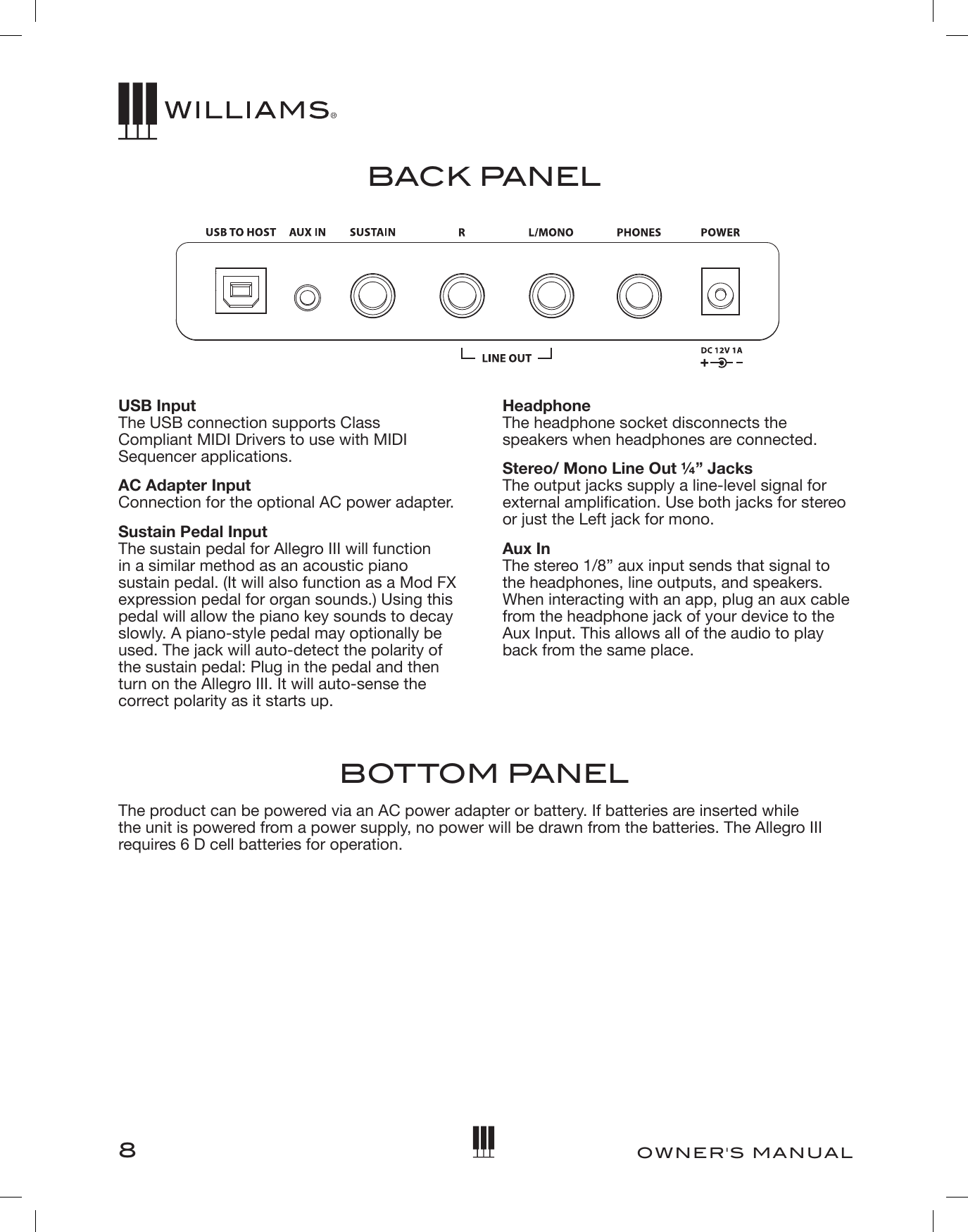 8OWNER&apos;S MANUALBACK PANELUSB Input The USB connection supports Class  Compliant MIDI Drivers to use with MIDI Sequencer applications.AC Adapter Input Connection for the optional AC power adapter.Sustain Pedal Input The sustain pedal for Allegro III will function in a similar method as an acoustic piano sustain pedal. (It will also function as a Mod FX expression pedal for organ sounds.) Using this pedal will allow the piano key sounds to decay slowly. A piano-style pedal may optionally be used. The jack will auto-detect the polarity of the sustain pedal: Plug in the pedal and then turn on the Allegro III. It will auto-sense the correct polarity as it starts up.Headphone The headphone socket disconnects the speakers when headphones are connected.Stereo/ Mono Line Out ¼” Jacks  The output jacks supply a line-level signal for external amplication. Use both jacks for stereo or just the Left jack for mono.Aux In The stereo 1/8” aux input sends that signal to the headphones, line outputs, and speakers. When interacting with an app, plug an aux cable from the headphone jack of your device to the Aux Input. This allows all of the audio to play back from the same place.BOTTOM PANELThe product can be powered via an AC power adapter or battery. If batteries are inserted while the unit is powered from a power supply, no power will be drawn from the batteries. The Allegro III requires 6 D cell batteries for operation. 