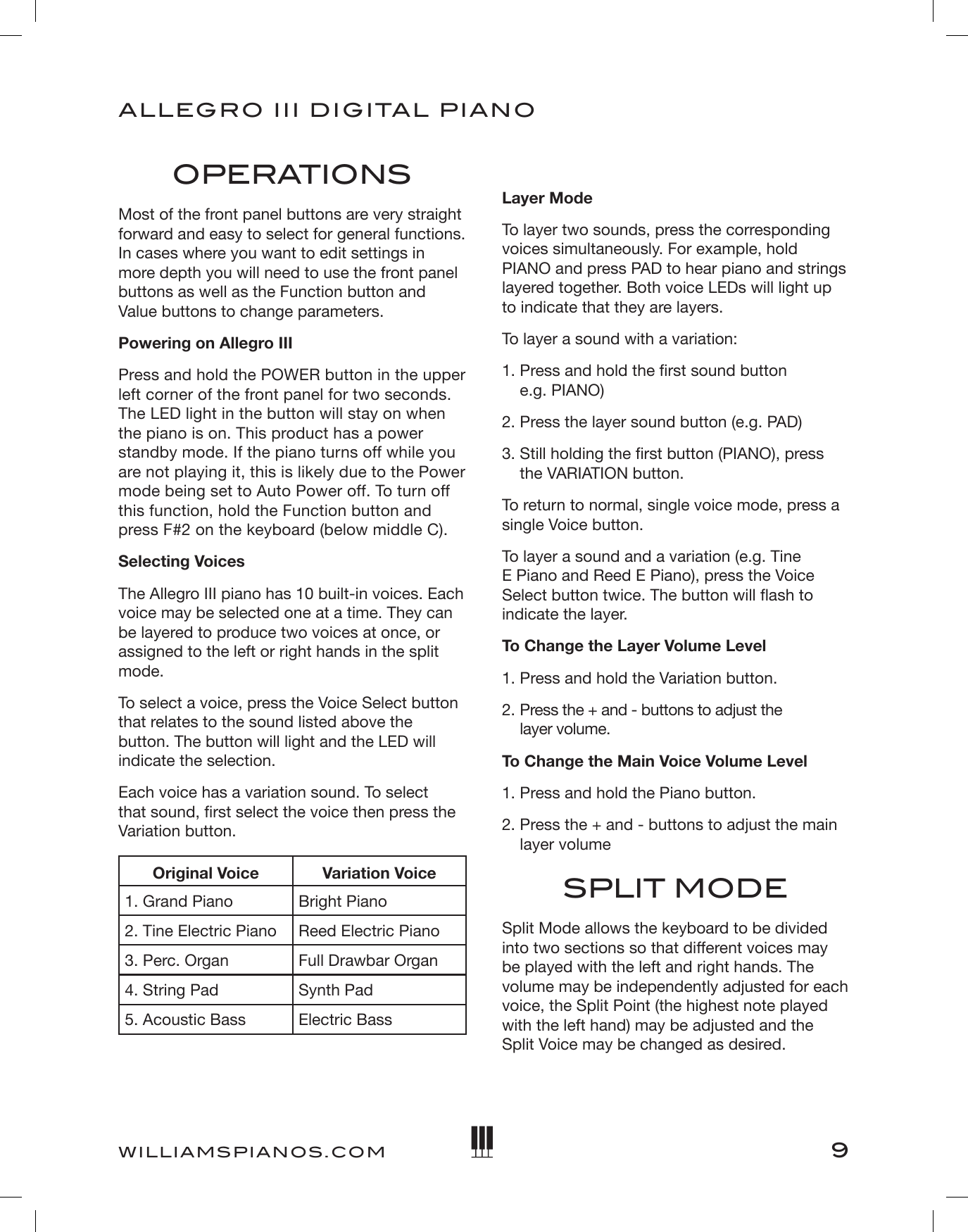 9ALLEGRO III DIGITAL PIANOWILLIAMSPIANOS.COMOPERATIONSMost of the front panel buttons are very straight forward and easy to select for general functions. In cases where you want to edit settings in more depth you will need to use the front panel buttons as well as the Function button and Value buttons to change parameters.Powering on Allegro IIIPress and hold the POWER button in the upper left corner of the front panel for two seconds. The LED light in the button will stay on when the piano is on. This product has a power standby mode. If the piano turns off while you are not playing it, this is likely due to the Power mode being set to Auto Power off. To turn off this function, hold the Function button and press F#2 on the keyboard (below middle C). Selecting VoicesThe Allegro III piano has 10 built-in voices. Each voice may be selected one at a time. They can be layered to produce two voices at once, or assigned to the left or right hands in the split mode. To select a voice, press the Voice Select button that relates to the sound listed above the button. The button will light and the LED will indicate the selection. Each voice has a variation sound. To select that sound, rst select the voice then press the Variation button. Original Voice Variation Voice1. Grand Piano Bright Piano2. Tine Electric Piano Reed Electric Piano3. Perc. Organ Full Drawbar Organ4. String Pad Synth Pad5. Acoustic Bass Electric BassLayer ModeTo layer two sounds, press the corresponding voices simultaneously. For example, hold PIANO and press PAD to hear piano and strings layered together. Both voice LEDs will light up to indicate that they are layers.To layer a sound with a variation:1.  Press and hold the rst sound button  e.g. PIANO)2. Press the layer sound button (e.g. PAD)3.  Still holding the rst button (PIANO), press the VARIATION button. To return to normal, single voice mode, press a single Voice button.To layer a sound and a variation (e.g. Tine E Piano and Reed E Piano), press the Voice Select button twice. The button will ash to  indicate the layer.To Change the Layer Volume Level1. Press and hold the Variation button.2.  Press the + and - buttons to adjust the  layer volume.To Change the Main Voice Volume Level1. Press and hold the Piano button.2.  Press the + and - buttons to adjust the main layer volumeSPLIT MODESplit Mode allows the keyboard to be divided into two sections so that different voices may be played with the left and right hands. The volume may be independently adjusted for each voice, the Split Point (the highest note played with the left hand) may be adjusted and the Split Voice may be changed as desired.