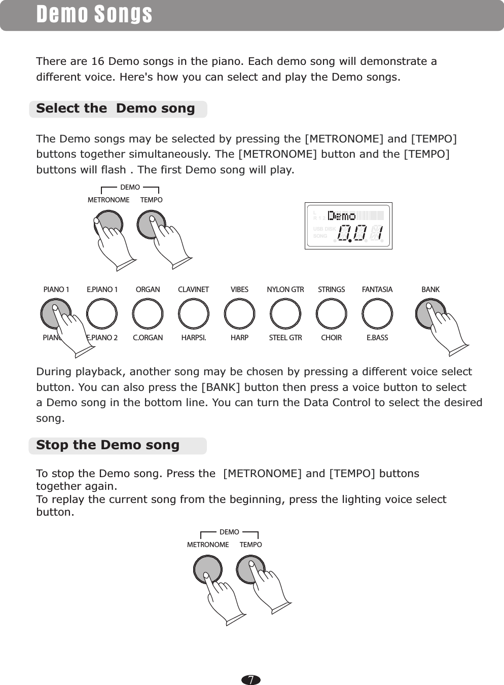 7Demo SongsThere are 16 Demo songs in the piano. Each demo song will demonstrate a different voice. Here&apos;s how you can select and play the Demo songs.During playback, another song may be chosen by pressing a different voice selectbutton. You can also press the [BANK] button then press a voice button to select a Demo song in the bottom line. You can turn the Data Control to select the desired song.To stop the Demo song. Press the again. To replay the current song from the beginning, press the lighting voice select button. [METRONOME] and [TEMPO] buttons together Stop the Demo songThe Demo songs may be selected by pressing the [METRONOME] and [TEMPO] buttons together simultaneously. The [METRONOME] button and the [TEMPO] buttons will flash . The first Demo song will play.Select the  Demo songPIANO 1 E.PIANO 1 ORGAN CLAVINET VIBES NYLON GTR STRINGSE.PIANO 2 C.ORGAN HARPSI. HARP STEEL GTRPIANO 2 CHOIRFANTASIAE.BASSBANKLUSB DISKSONGTEMPOMETRONOMEDEMOTEMPOMETRONOMEDEMO