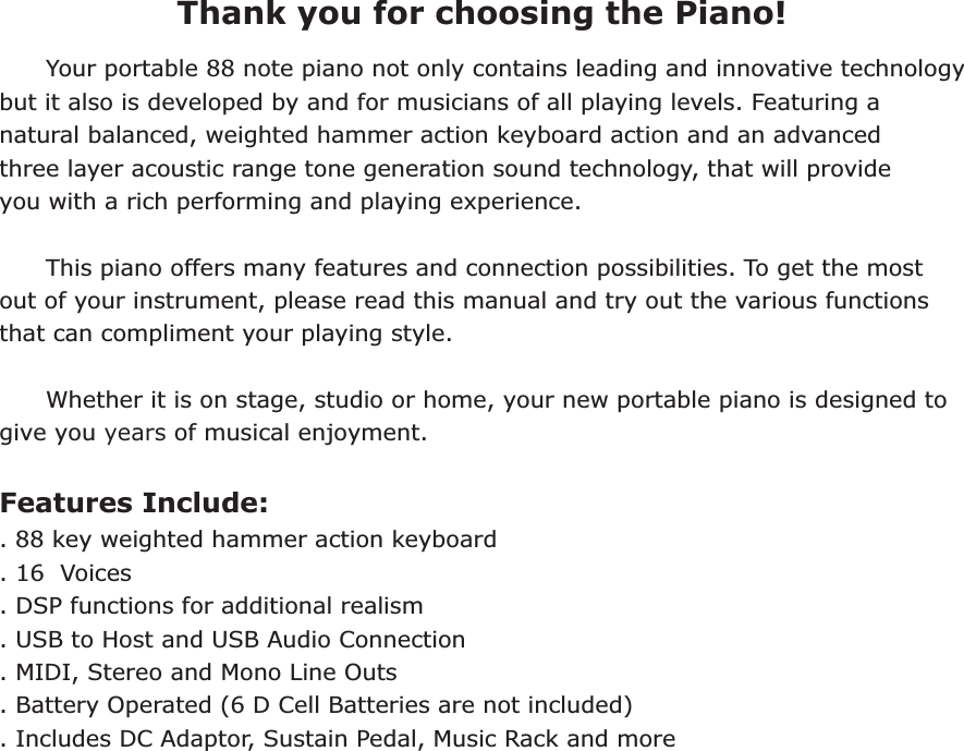  Thank you for choosing the Piano!      Your portable 88 note piano not only contains leading and innovative technology but it also is developed by and for musicians of all playing levels. Featuring a natural balanced, weighted hammer action keyboard action and an advanced three layer acoustic range tone generation sound technology, that will provide you with a rich performing and playing experience.       This piano offers many features and connection possibilities. To get the most out of your instrument, please read this manual and try out the various functions that can compliment your playing style.       Whether it is on stage, studio or home, your new portable piano is designed to give you years of musical enjoyment.Features Include:. 88 key weighted hammer action keyboard. 16  Voices. DSP functions for additional realism. USB to Host and USB Audio Connection. MIDI, Stereo and Mono Line Outs. Battery Operated (6 D Cell Batteries are not included). Includes DC Adaptor, Sustain Pedal, Music Rack and more 