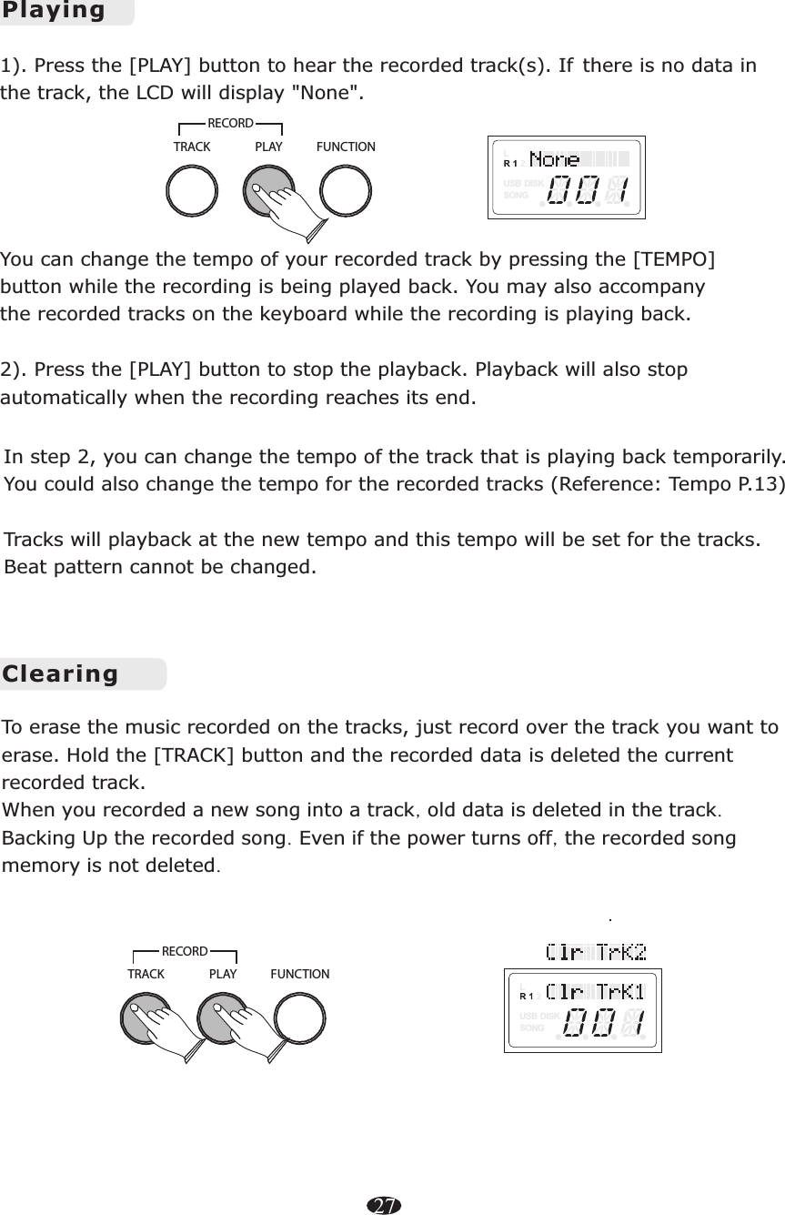 ClearingPLAYTRACKRECORDFUNCTIONLUSB DISKSONGTo erase the music recorded on the tracks, just record over the track you want to erase. Hold the   the current recorded track. [TRACK] button and the recorded data is deletedWhen you recorded a new song into a track, old data is deleted in the track.Backing Up the recorded song. Even if the power turns off, the recorded song memory is not deleted. In step 2, you can change the tempo of the track that is playing back temporarily. You could also change the tempo for the recorded tracks (Reference: Tempo P.13)Tracks will playback at the new tempo and this tempo will be set for the tracks. Beat pattern cannot be changed. 1). Press the [PLAY] button to hear the recorded track(s). &quot;None&quot;You can change the tempo of your recorded track by pressing the [TEMPO] button while the recording is being played back. You may also accompany the recorded tracks on the keyboard while the recording is playing back. 2). Press the [PLAY] button to stop the playback. Playback will also stop automatically when the recording reaches its end. If there is no data in the track, the LCD will display  .PlayingLUSB DISKSONGPLAYTRACKRECORDFUNCTION27