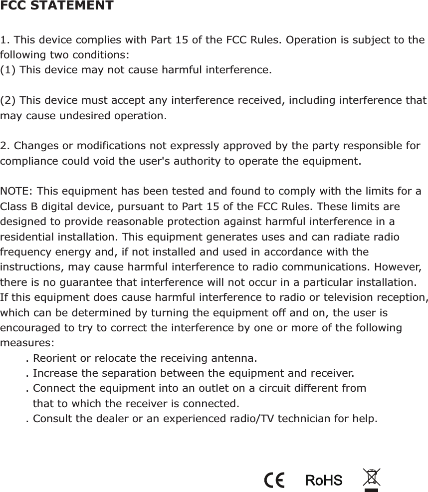 FCC STATEMENT1. This device complies with Part 15 of the FCC Rules. Operation is subject to the following two conditions:(1) This device may not cause harmful interference.(2) This device must accept any interference received, including interference that may cause undesired operation.2. Changes or modifications not expressly approved by the party responsible for compliance could void the user&apos;s authority to operate the equipment.NOTE: This equipment has been tested and found to comply with the limits for a Class B digital device, pursuant to Part 15 of the FCC Rules. These limits are designed to provide reasonable protection against harmful interference in a residential installation. This equipment generates uses and can radiate radio frequency energy and, if not installed and used in accordance with the instructions, may cause harmful interference to radio communications. However, there is no guarantee that interference will not occur in a particular installation. If this equipment does cause harmful interference to radio or television reception, which can be determined by turning the equipment off and on, the user is encouraged to try to correct the interference by one or more of the following measures:       . Reorient or relocate the receiving antenna.       . Increase the separation between the equipment and receiver.       . Connect the equipment into an outlet on a circuit different from          that to which the receiver is connected.       . Consult the dealer or an experienced radio/TV technician for help.RoHS