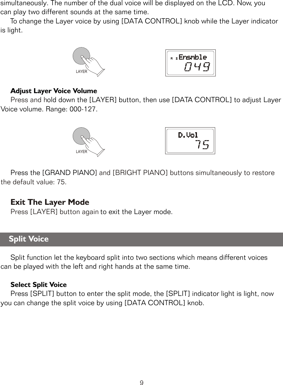 LAYER     Adjust Layer Voice Volume      old down the [LAYER] button, then use [DATA CONTROL] to adjust Layer Voice volume. Range: 000-127.       Press the [GRAND PIANOPress and h] and [BRIGHT PIANO] buttons simultaneously to restore the default value: 75.           to exit the Layer mode.     Split function let the keyboard split into two sections which means different voices can be played with the left and right hands at the same time.     Select Split Voice     Press [SPLIT] button to enter the split mode, the [SPLIT] indicator light is light, now you can change the split voice by using [DATA CONTROL] knob.Exit The Layer ModePress [LAYER] button again simultaneously. The number of the dual voice will be displayed on the LCD. Now, you can play two different sounds at the same time.     To change the Layer voice by using [DATA CONTROL] knob while the Layer indicator is light.LAYERSplit Voice9