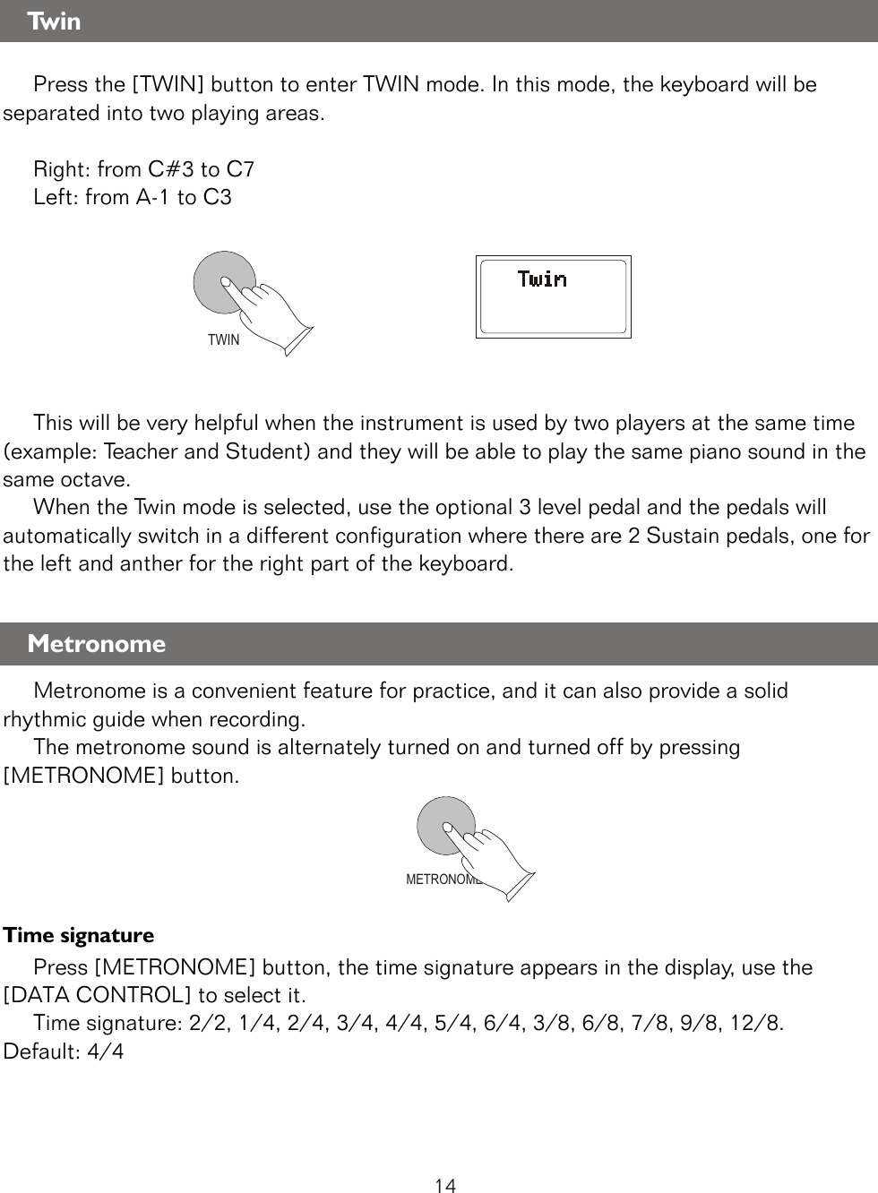 TWINMETRONOME     Press the [TWIN] button to enter TWIN mode. In this mode, the keyboard will be separated into two playing areas.          Right: from C#3 to C7      Left: from A-1 to C3     This will be very helpful when the instrument is used by two players at the same time (example: Teacher and Student) and they will be able to play the same piano sound in the same octave.     When the Twin mode is selected, use the optional 3 level pedal and the pedals will automatically switch in a different configuration where there are 2 Sustain pedals, one for the left and anther for the right part of the keyboard.     Metronome is a convenient feature for practice, and it can also provide a solid rhythmic guide when recording.     The metronome sound is alternately turned on and turned off by pressing [METRONOME] button.Time signature     Press [METRONOME] button, the time signature appears in the display, use the [DATA CONTROL] to select it.     Time signature: 2/2, 1/4, 2/4, 3/4, 4/4, 5/4, 6/4, 3/8, 6/8, 7/8, 9/8, 12/8. Default: 4/4TwinMetronome14