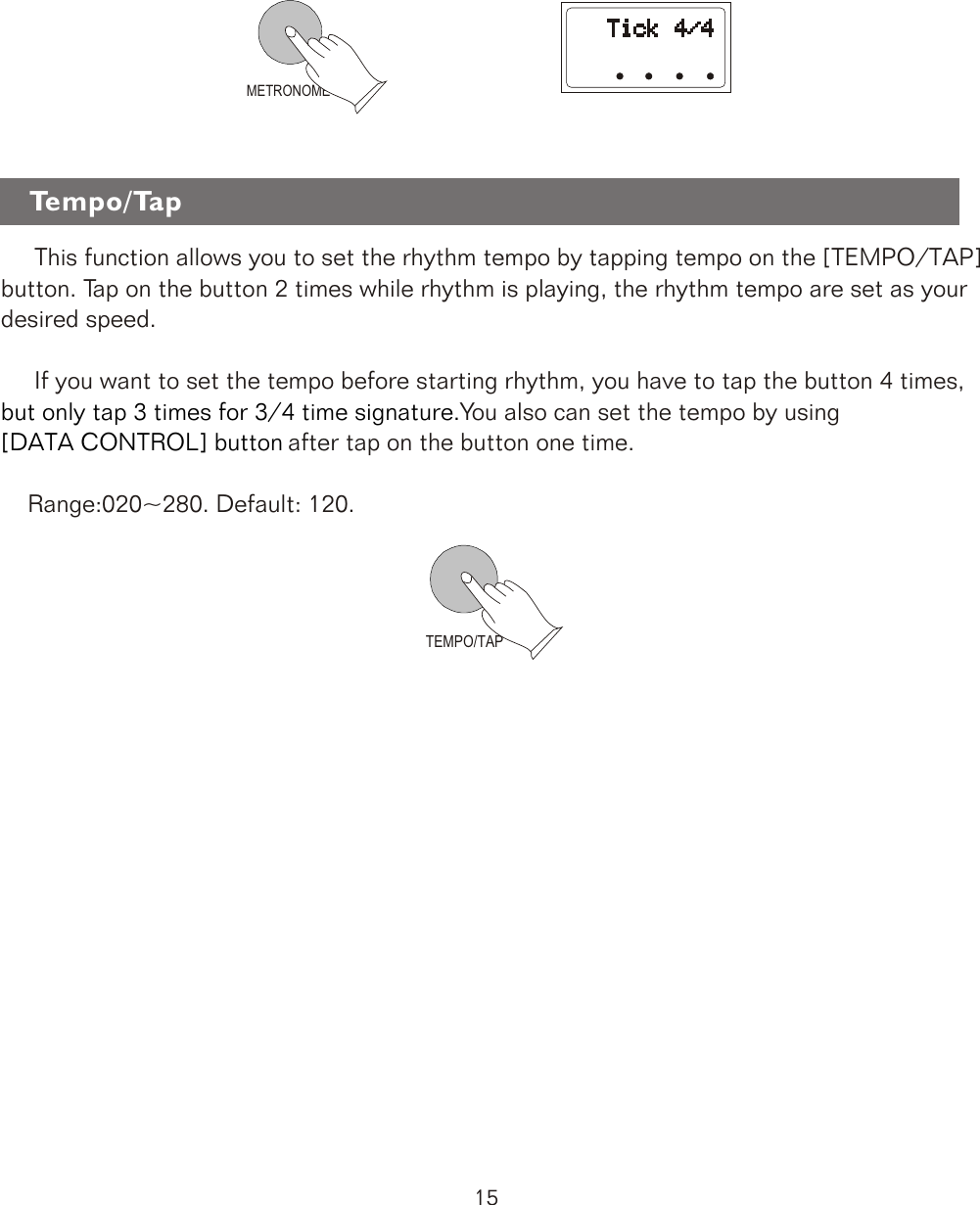 TEMPO/TAPMETRONOME     This function allows you to set the rhythm tempo by tapping tempo on the [TEMPO/TAP] button. Tap on the button 2 times while rhythm is playing, the rhythm tempo are set as your desired speed.     If you want to set the tempo before starting rhythm, you have to tap the button 4 times,You also can set the tempo by usingtap on the button one time.    Range:020~280. Default: 120.        but only tap 3 times for 3/4 time signature.[DATA CONTROL] button after Tempo/Tap15