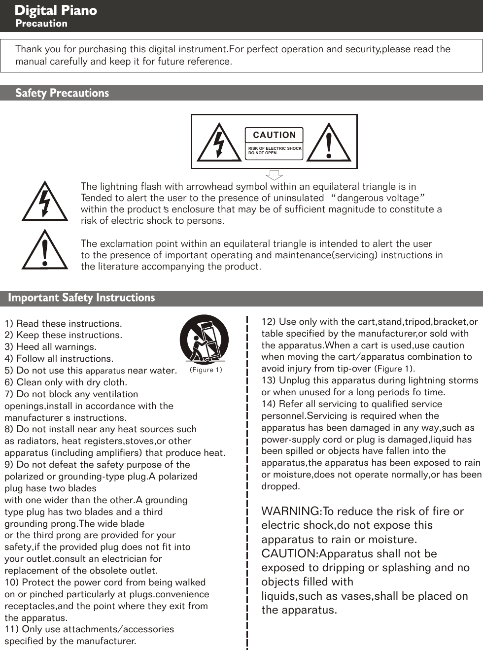 1) Read these instructions.2) Keep these instructions.3) Heed all warnings.4) Follow all instructions.5) Do not use this apparatus near water.6) Clean only with dry cloth.7) Do not block any ventilation openings,install in accordance with the manufacturer s instructions. 8) Do not install near any heat sources such as radiators, heat registers,stoves,or other apparatus (including amplifiers) that produce heat.9) Do not defeat the safety purpose of the polarized or grounding-type plug.A polarized plug hase two blades with one wider than the other.A grounding type plug has two blades and a third grounding prong.The wide blade or the third prong are provided for your safety,if the provided plug does not fit into your outlet.consult an electrician for replacement of the obsolete outlet.10) Protect the power cord from being walked on or pinched particularly at plugs.convenience receptacles,and the point where they exit from the apparatus.11) Only use attachments/accessories specified by the manufacturer. (Figure 1)Thank you for purchasing this digital instrument.For perfect operation and security,please read the manual carefully and keep it for future reference.RISK OF ELECTRIC SHOCKDO NOT OPENCAUTIONThe lightning flash with arrowhead symbol within an equilateral triangle is inwithin the product s enclosure that may be of sufficient magnitude to constitute a Tended to alert the user to the presence of uninsulated  dangerous voltageThe exclamation point within an equilateral triangle is intended to alert the user risk of electric shock to persons.the literature accompanying the product.to the presence of important operating and maintenance(servicing) instructions in Safety PrecautionsImportant Safety Instructions12) Use only with the cart,stand,tripod,bracket,or table specified by the manufacturer,or sold with the apparatus.When a cart is used,use caution when moving the cart/apparatus combination to avoid injury from tip-over (Figure 1).13) Unplug this apparatus during lightning storms or when unused for a long periods fo time.14) Refer all servicing to qualified service personnel.Servicing is required when the apparatus has been damaged in any way,such as power-supply cord or plug is damaged,liquid has been spilled or objects have fallen into the apparatus,the apparatus has been exposed to rain or moisture,does not operate normally,or has been dropped.   WARNING:To reduce the risk of fire or electric shock,do not expose this apparatus to rain or moisture.CAUTION:Apparatus shall not be exposed to dripping or splashing and no objects filled with liquids,such as vases,shall be placed on the apparatus. Digital Piano Precaution