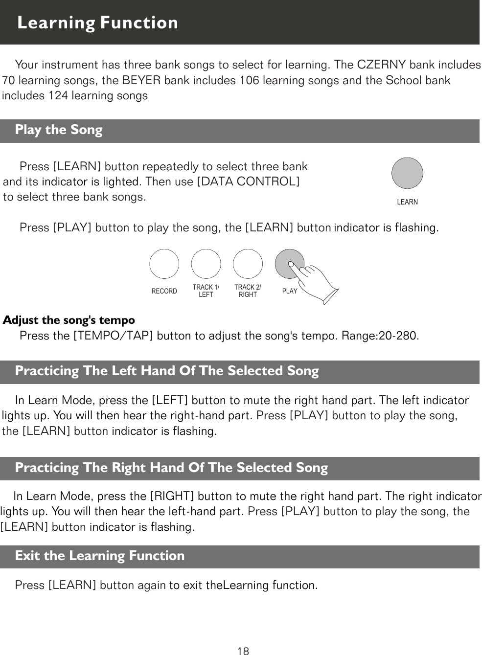 LEARN    Your instrument has three bank songs to select for learning. The CZERNY bank includes 70 learning songs, the BEYER bank includes 106 learning songs and the School bank includes 124 learning songsRECORD TRACK 1/LEFTTRACK 2/RIGHT PLAYLearning Function    In Learn Mode, press the [LEFT] button to mute the right hand part. The left indicator lights up. You will then hear the right-hand part. indicator is flashing.Press [PLAY] button to play the song, the [LEARN] button   Play the Song     Press [LEARN] button repeatedly to select three bank and its  . Then use [DATA CONTROL] to select three bank songs.      Press [PLAY] button to play the song, the [LEARN] button   indicator is lightedindicator is flashing.     Adjust the song&apos;s tempo     Press the [TEMPO/TAP] button to adjust the song&apos;s tempo. Range:20-280.Practicing The Left Hand Of The Selected Song    In Learn Mode, press the [RIGHT] button to mute the right hand part. The right indicator lights up. You will then hear the left-hand part. indicator is flashing.     Press [PLAY] button to play the song, the [LEARN] button   Practicing The Right Hand Of The Selected SongPress [LEARN] button again to exit theLearning function.Exit the Learning Function18