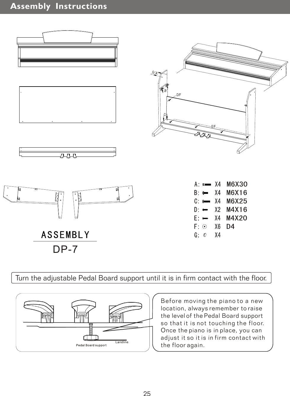 Before moving the piano to a new location, always remember to raise the level of the Pedal Board support so that it is not touching the floor. Once the piano is in place, you can adjust it so it is in firm contact with the floor again.Turn the adjustable Pedal Board support until it is in firm contact with the floor.DP-7Assembly  Instructions25ABD/FCE/FG