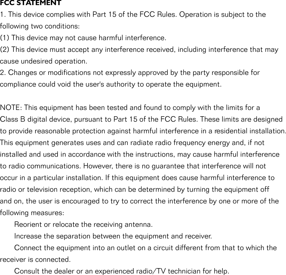 FCC STATEMENT1. This device complies with Part 15 of the FCC Rules. Operation is subject to the following two conditions:(1) This device may not cause harmful interference.(2) This device must accept any interference received, including interference that may cause undesired operation.2. Changes or modifications not expressly approved by the party responsible for compliance could void the user&apos;s authority to operate the equipment.NOTE: This equipment has been tested and found to comply with the limits for a Class B digital device, pursuant to Part 15 of the FCC Rules. These limits are designed to provide reasonable protection against harmful interference in a residential installation.This equipment generates uses and can radiate radio frequency energy and, if not installed and used in accordance with the instructions, may cause harmful interference to radio communications. However, there is no guarantee that interference will not occur in a particular installation. If this equipment does cause harmful interference to radio or television reception, which can be determined by turning the equipment off and on, the user is encouraged to try to correct the interference by one or more of the following measures:       Reorient or relocate the receiving antenna.       Increase the separation between the equipment and receiver.       Connect the equipment into an outlet on a circuit different from that to which the receiver is connected.       Consult the dealer or an experienced radio/TV technician for help.