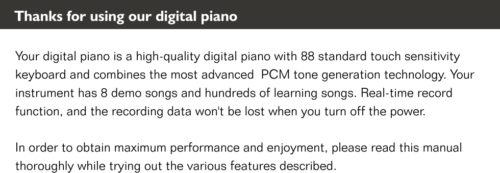 Your digital piano is a high-quality digital piano with 88 standard touch sensitivity keyboard and combines the most advanced  PCM tone generation technology. Your instrument has 8 demo songs and hundreds of learning songs. Real-time record function, and the recording data won&apos;t be lost when you turn off the power. In order to obtain maximum performance and enjoyment, please read this manual thoroughly while trying out the various features described. Thanks for using our digital piano