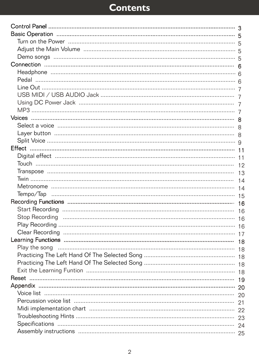 Control Panel .................................................................................................................Basic Operation  ............................................................................................................    Turn on the Power  .....................................................................................................    Adjust the Main Volume  ............................................................................................    Demo songs  ..............................................................................................................Connection ................................................................................................................    Headphone  ................................................................................................................    Pedal  .........................................................................................................................    Line Out .....................................................................................................................      .................................................................................     ..............................................................................................     ...........................................................................................................................Voices  ...........................................................................................................................    Select a voice  ...........................................................................................................    Layer button  .............................................................................................................    Split Voice ..................................................................................................................Effect  ............................................................................................................................    Digital effect  .............................................................................................................    Touch  ........................................................................................................................    Transpose  .................................................................................................................    Twin ...........................................................................................................................    Metronome  ...............................................................................................................    Tempo/Tap   ...............................................................................................................Recording  ........................................................................................................      ........................................................................................................    Play Recording ...........................................................................................................    Clear Recording  ........................................................................................................ ...........................................................................................................    Practicing The Left Hand Of The Selected Song .......................................................    Practicing The Left Hand Of The Selected Song .......................................................     ..........................................................................................Reset  ...................................................................................................................................................................................................................................................    Voice list  ...................................................................................................................    Percussion voice list  .................................................................................................    Midi implementation chart  ........................................................................................    Troubleshooting Hints ................................................................................................    Specifications  ...........................................................................................................    Assembly instructions  ............................................................................................... ...Recording Functions  .....................................................................................................    Start Stop Recording  Learning Functions  .......................................................................................................    Play the song  Exit the Learning Funtion  USB MIDI / USB AUDIO JackUsing DC Power Jack  MP3  Appendix  3555566677778889111112131414151616161617181818181819202021222324252 Contents