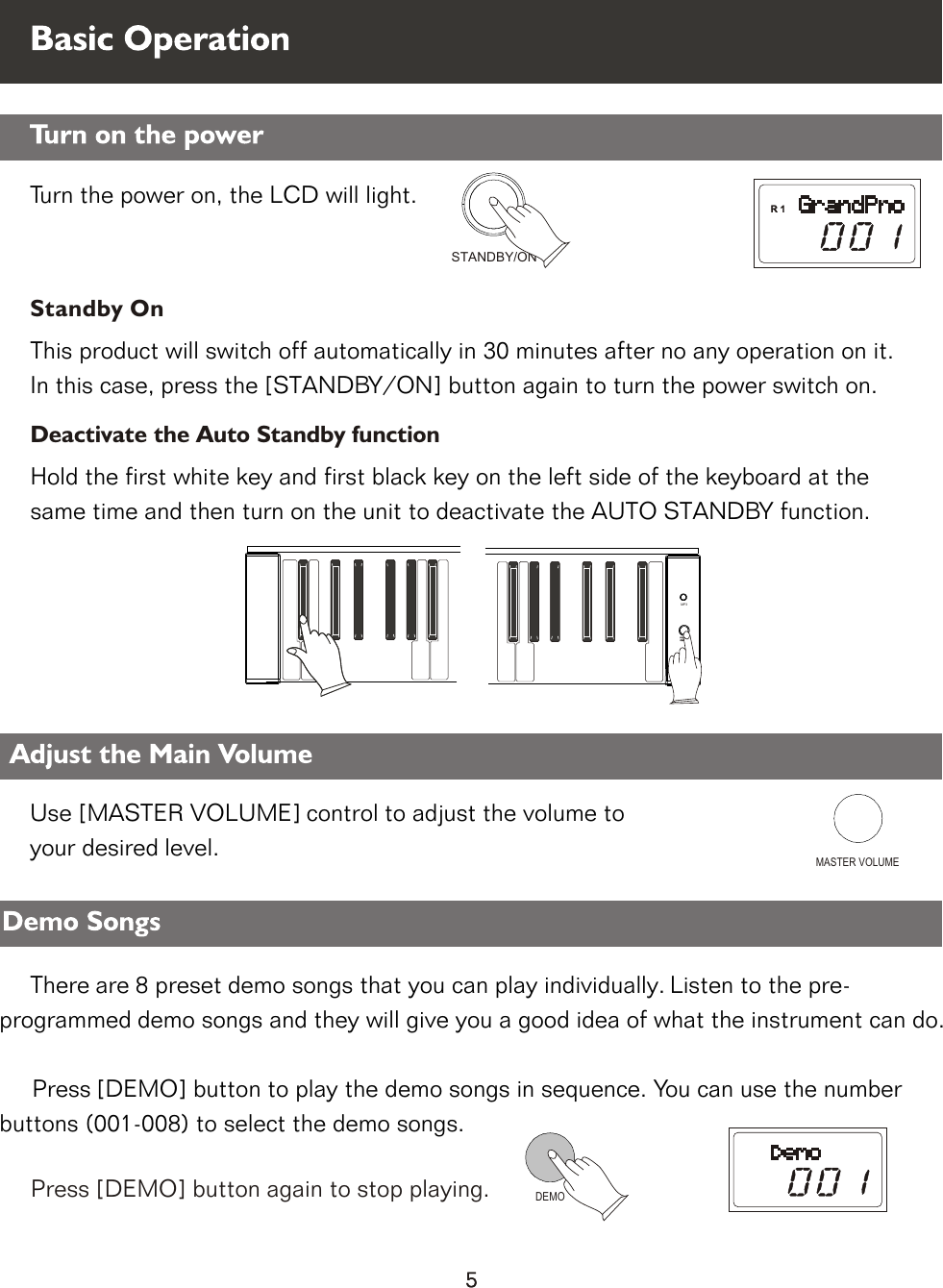     Turn the power on, the LCD will light.      STANDBY/ONMASTER VOLUMEDEMODeactivate the Auto Standby functionStandby OnThis product will switch off automatically in 30 minutes after no any operation on it. In this case, press the [STANDBY/ON] button again to turn the power switch on.Hold the first white key and first black key on the left side of the keyboard at the same time and then turn on the unit to deactivate the AUTO STANDBY function.POWERON/OFFMP3Press [DEMO] button again to stop playing.Use [MASTER VOLUME] control to adjust the volume to               your desired level.          There are 8 preset demo songs that you can play individually. Listen to the pre-                       programmed demo songs and they will give you a good idea of what the instrument can do.                  Press [DEMO] button to play the demo songs in sequence. You can use the number                             buttons (001-008) to select the demo songs.           Demo Songs Adjust the Main Volume      Basic Operation Turn on the power5
