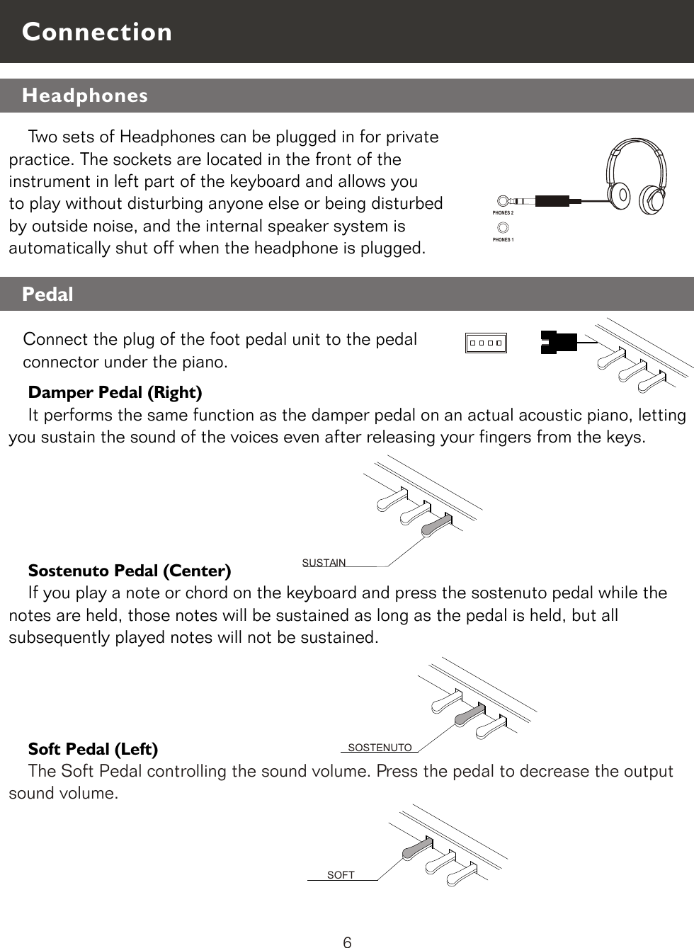     Damper Pedal (Right)    It performs the same function as the damper pedal on an actual acoustic piano, letting you sustain the sound of the voices even after releasing your fingers from the keys.    Sostenuto Pedal (Center)    If you play a note or chord on the keyboard and press the sostenuto pedal while the notes are held, those notes will be sustained as long as the pedal is held, but all subsequently played notes will not be sustained.    Soft Pedal (Left)    The Soft Pedal controlling the sound volume. Press the pedal to decrease the output sound volume.SOFTPHONES 1    Two sets of Headphones can be plugged in for private practice. The sockets are located in the front of the instrument in left part of the keyboard and allows you to play without disturbing anyone else or being disturbedby outside noise, and the internal speaker system is automatically shut off when the headphone is plugged.SOSTENUTOSUSTAINPHONES 2ConnectionPedalConnect the plug of the foot pedal unit to the pedal connector under the piano. Headphones 6