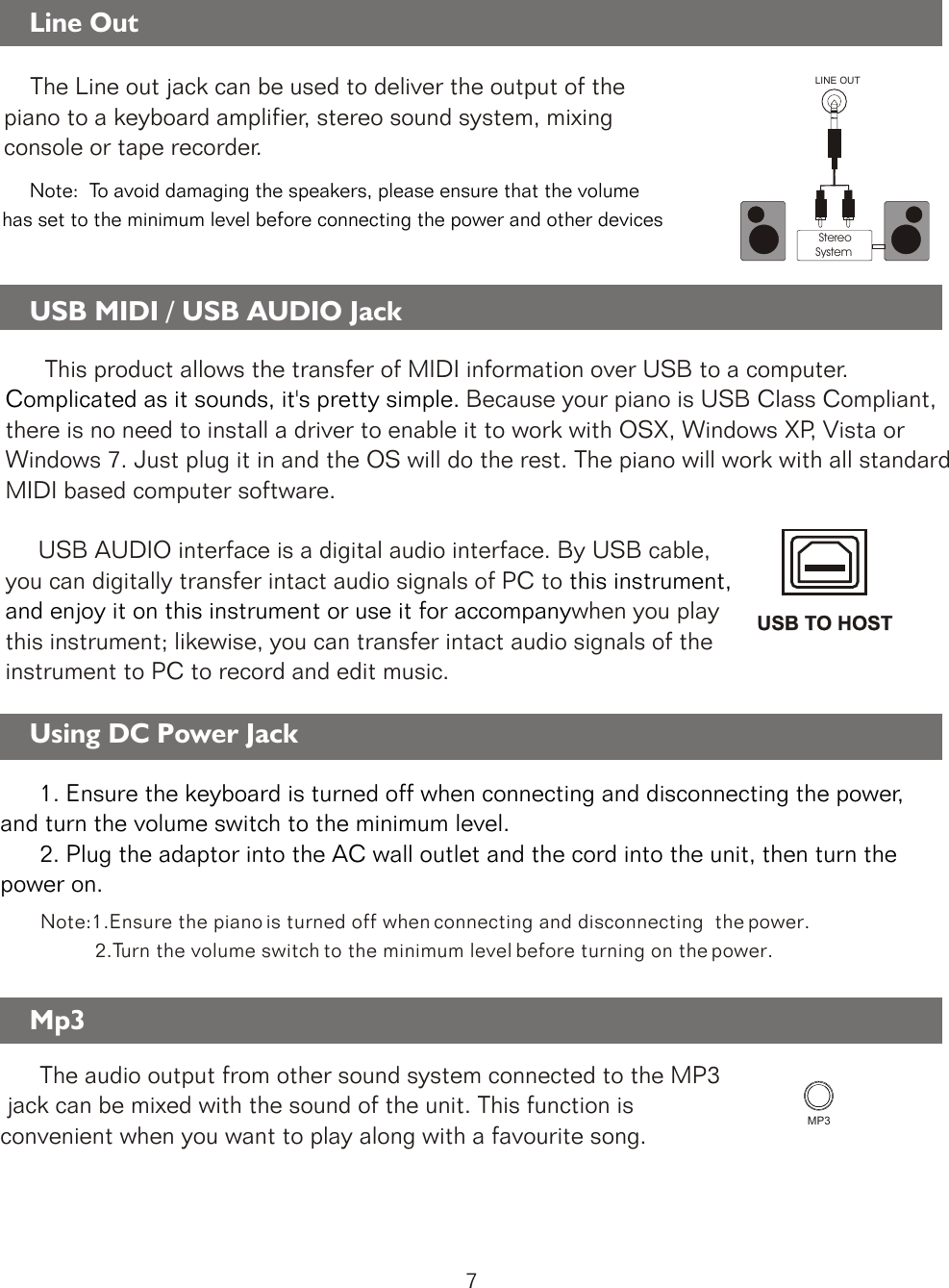     The Line out jack can be used to deliver the output of the piano to a keyboard amplifier, stereo sound system, mixing console or tape recorder.      Note:  To avoid damaging the speakers, please ensure that the volume has set to the minimum level before connecting the power and other devicesLINE OUT StereoSystemUSB TO HOSTUSB TO HOSTUsing DC Power Jack             Note:1.Ensure the piano is turned off when connecting and disconnecting  the power.                 2.Turn the volume switch to the minimum level before turning on the power.      1. Ensure the keyboard is turned off when connecting and disconnecting the power, and turn the volume switch to the minimum level.      2. Plug the adaptor into the AC wall outlet and the cord into the unit, then turn the power on.      The audio output from other sound system connected to the MP3  jack can be mixed with the sound of the unit. This function is convenient when you want to play along with a favourite song.  MP3Line Out  USB MIDI / USB AUDIO Jack      This product allows the transfer of MIDI information over USB to a computer. Because your piano is USB Class Compliant, there is no need to install a driver to enable it to work with OSX, Windows XP, Vista or Windows 7. Just plug it in and the OS will do the rest. The piano will work with all standard MIDI based computer software.     USB AUDIO interface is a digital audio interface. By USB cable, you can digitally transfer intact audio signals of PC to when you play this instrument; likewise, you can transfer intact audio signals of the instrument to PC to record and edit music.Complicated as it sounds, it&apos;s pretty simple. this instrument, and enjoy it on this instrument or use it for accompanyMp3      7