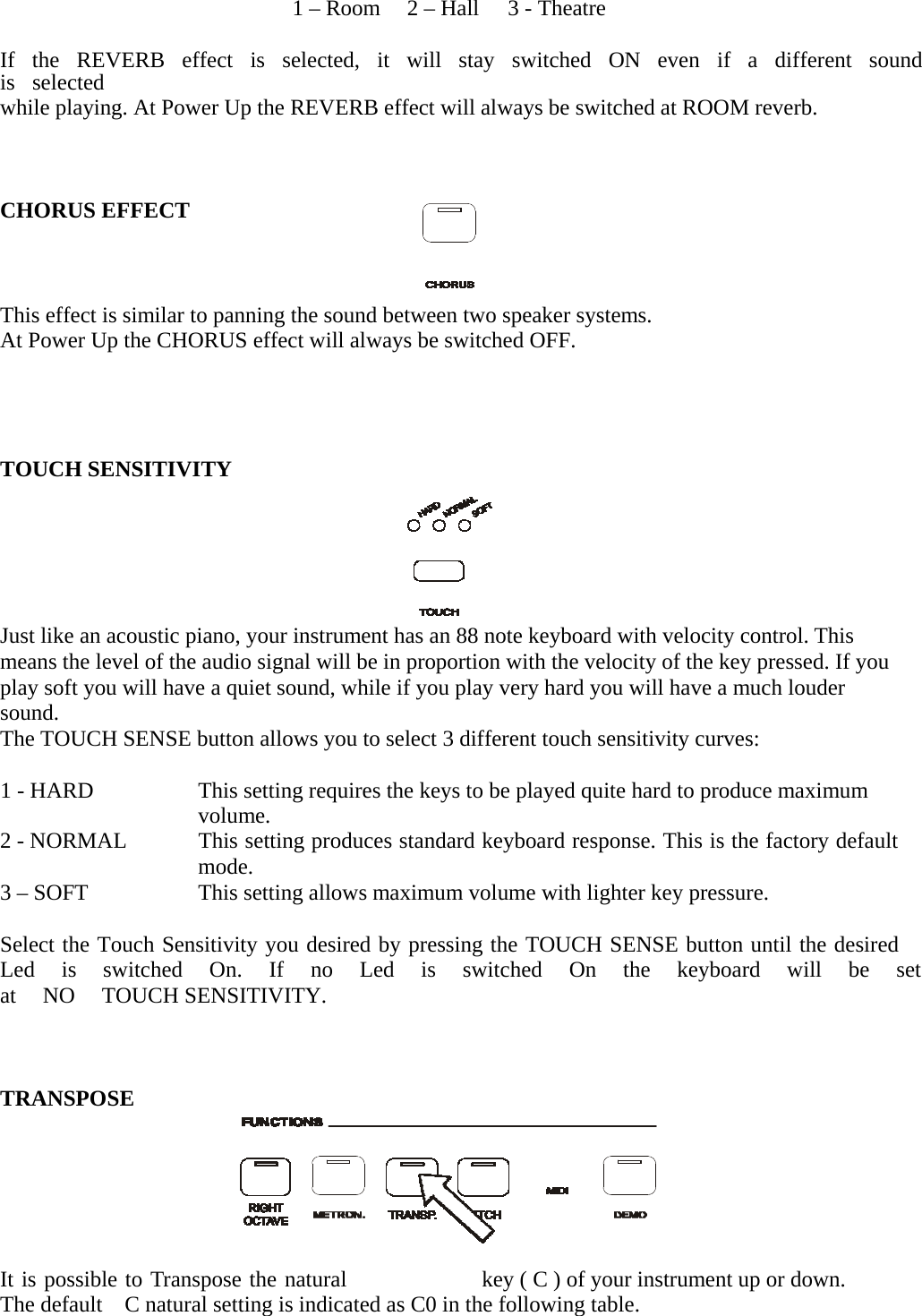   1 – Room  2 – Hall  3 - Theatre   If   the   REVERB   effect   is   selected,   it   will   stay   switched   ON   even   if   a   different   sound   is  selected while playing. At Power Up the REVERB effect will always be switched at ROOM reverb.     CHORUS EFFECT      This effect is similar to panning the sound between two speaker systems. At Power Up the CHORUS effect will always be switched OFF.       TOUCH SENSITIVITY       Just like an acoustic piano, your instrument has an 88 note keyboard with velocity control. This means the level of the audio signal will be in proportion with the velocity of the key pressed. If you play soft you will have a quiet sound, while if you play very hard you will have a much louder sound. The TOUCH SENSE button allows you to select 3 different touch sensitivity curves:   1 - HARD  2 - NORMAL  3 – SOFT This setting requires the keys to be played quite hard to produce maximum volume. This setting produces standard keyboard response. This is the factory default mode. This setting allows maximum volume with lighter key pressure.   Select the Touch Sensitivity you desired by pressing the TOUCH SENSE button until the desired Led  is  switched  On.  If  no  Led  is  switched  On  the  keyboard  will  be  set  at   NO   TOUCH SENSITIVITY.     TRANSPOSE      It is possible to Transpose the natural  key ( C ) of your instrument up or down. The default    C natural setting is indicated as C0 in the following table.  