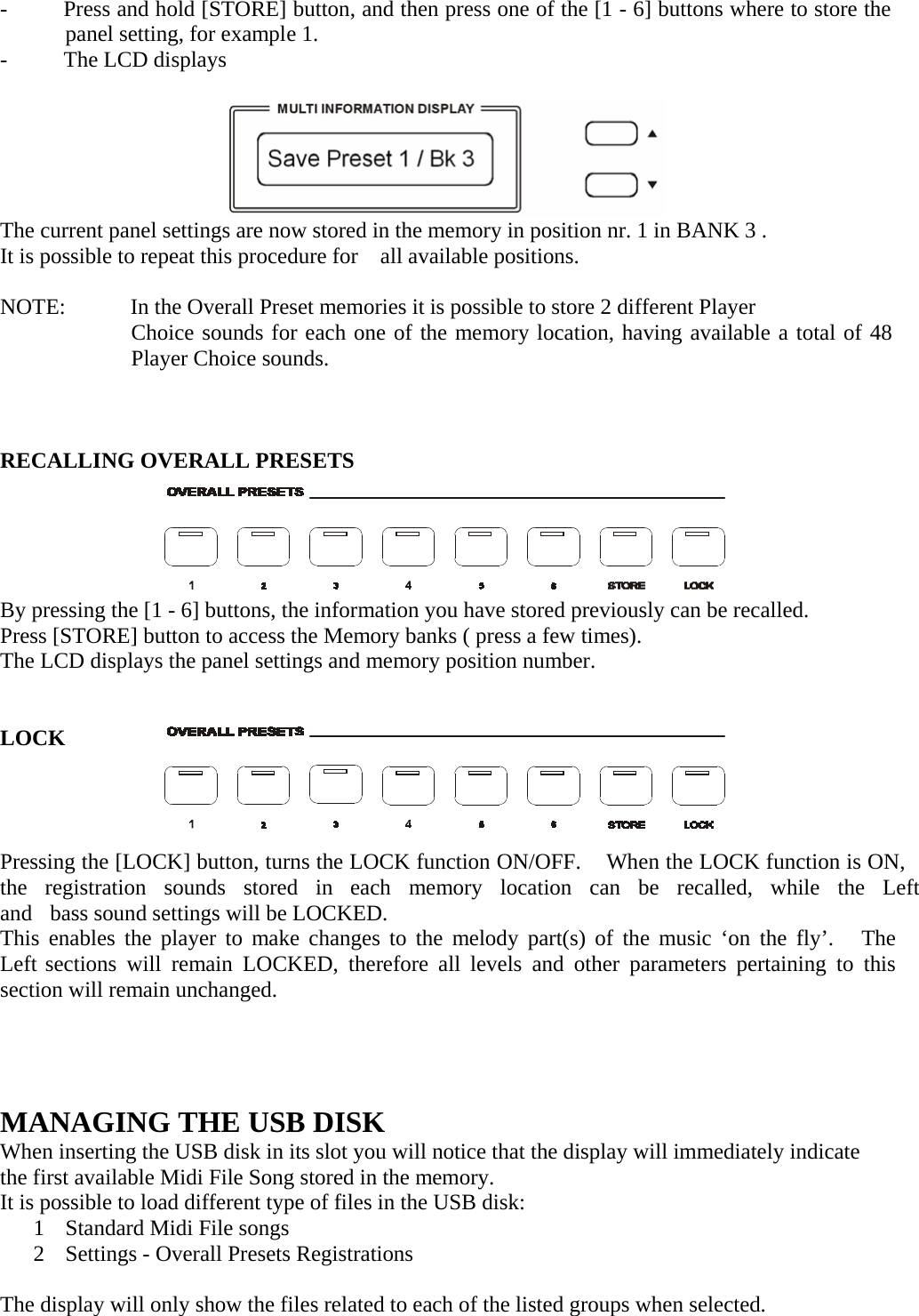   -  Press and hold [STORE] button, and then press one of the [1 - 6] buttons where to store the panel setting, for example 1. -  The LCD displays         The current panel settings are now stored in the memory in position nr. 1 in BANK 3 . It is possible to repeat this procedure for    all available positions.  NOTE:  In the Overall Preset memories it is possible to store 2 different Player Choice sounds for each one of the memory location, having available a total of 48 Player Choice sounds.     RECALLING OVERALL PRESETS        By pressing the [1 - 6] buttons, the information you have stored previously can be recalled. Press [STORE] button to access the Memory banks ( press a few times). The LCD displays the panel settings and memory position number.    LOCK       Pressing the [LOCK] button, turns the LOCK function ON/OFF.    When the LOCK function is ON, the  registration  sounds  stored  in  each  memory  location   can   be   recalled,   while   the   Left   and   bass sound settings will be LOCKED. This enables the player to make changes to the melody part(s) of the music ‘on the fly’.   The Left sections will remain LOCKED, therefore all levels and other parameters pertaining to this section will remain unchanged.       MANAGING THE USB DISK When inserting the USB disk in its slot you will notice that the display will immediately indicate the first available Midi File Song stored in the memory. It is possible to load different type of files in the USB disk: 1  Standard Midi File songs 2  Settings - Overall Presets Registrations  The display will only show the files related to each of the listed groups when selected. 