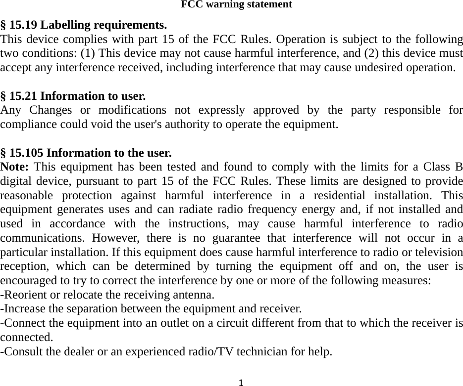                FCC warning statement  § 15.19 Labelling requirements. This device complies with part 15 of the FCC Rules. Operation is subject to the following two conditions: (1) This device may not cause harmful interference, and (2) this device must accept any interference received, including interference that may cause undesired operation.  § 15.21 Information to user. Any Changes or modifications not expressly approved by the party responsible for compliance could void the user&apos;s authority to operate the equipment.  § 15.105 Information to the user. Note: This equipment has been tested and found to comply with the limits for a Class B digital device, pursuant to part 15 of the FCC Rules. These limits are designed to provide reasonable protection against harmful interference in a residential installation. This equipment generates uses and can radiate radio frequency energy and, if not installed and used in accordance with the instructions, may cause harmful interference to radio communications. However, there is no guarantee that interference will not occur in a particular installation. If this equipment does cause harmful interference to radio or television reception, which can be determined by turning the equipment off and on, the user is encouraged to try to correct the interference by one or more of the following measures: -Reorient or relocate the receiving antenna. -Increase the separation between the equipment and receiver. -Connect the equipment into an outlet on a circuit different from that to which the receiver is connected. -Consult the dealer or an experienced radio/TV technician for help. 1