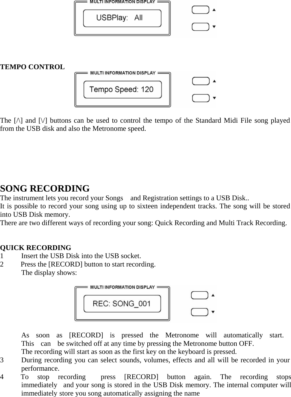        TEMPO CONTROL    The [/\] and [\/] buttons can be used to control the tempo of the Standard Midi File song played from the USB disk and also the Metronome speed.         SONG RECORDING The instrument lets you record your Songs    and Registration settings to a USB Disk.. It is possible to record your song using up to sixteen independent tracks. The song will be stored into USB Disk memory. There are two different ways of recording your song: Quick Recording and Multi Track Recording.    QUICK RECORDING 1  Insert the USB Disk into the USB socket. 2  Press the [RECORD] button to start recording. The display shows:    As  soon  as  [RECORD]  is  pressed  the  Metronome  will  automatically  start.  This    can    be switched off at any time by pressing the Metronome button OFF. The recording will start as soon as the first key on the keyboard is pressed. 3  During recording you can select sounds, volumes, effects and all will be recorded in your performance. 4  To  stop  recording    press  [RECORD]  button  again.  The  recording  stops  immediately   and your song is stored in the USB Disk memory. The internal computer will immediately store you song automatically assigning the name       