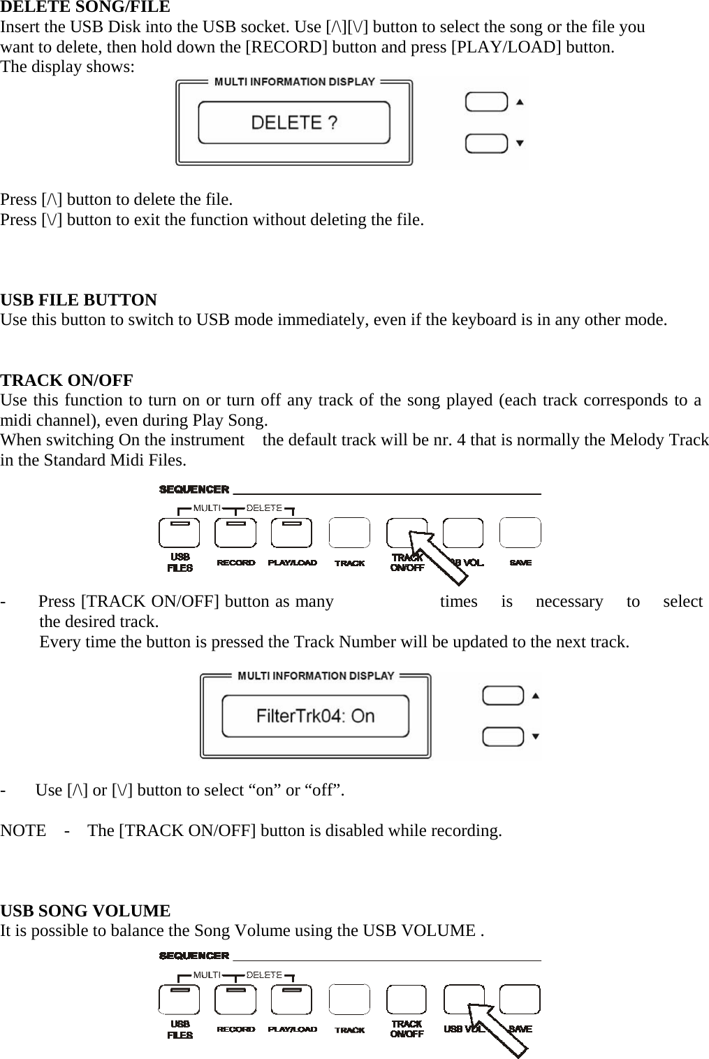    DELETE SONG/FILE Insert the USB Disk into the USB socket. Use [/\][\/] button to select the song or the file you want to delete, then hold down the [RECORD] button and press [PLAY/LOAD] button. The display shows:   Press [/\] button to delete the file. Press [\/] button to exit the function without deleting the file.     USB FILE BUTTON Use this button to switch to USB mode immediately, even if the keyboard is in any other mode.    TRACK ON/OFF Use this function to turn on or turn off any track of the song played (each track corresponds to a midi channel), even during Play Song. When switching On the instrument    the default track will be nr. 4 that is normally the Melody Track in the Standard Midi Files.          -  Press [TRACK ON/OFF] button as many  times  is   necessary   to   select   the desired track. Every time the button is pressed the Track Number will be updated to the next track.    -  Use [/\] or [\/] button to select “on” or “off”.  NOTE  -  The [TRACK ON/OFF] button is disabled while recording.     USB SONG VOLUME It is possible to balance the Song Volume using the USB VOLUME .        