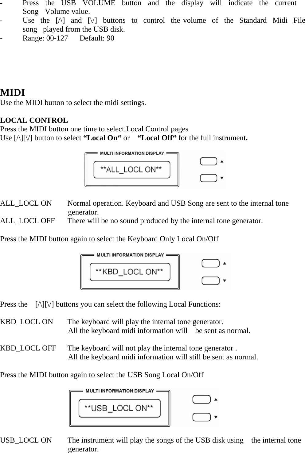   -  Press  the  USB  VOLUME  button  and  the  display  will  indicate  the  current  Song  Volume value. -  Use  the  [/\]  and  [\/]  buttons  to  control  the volume  of  the  Standard  Midi  File  song   played from the USB disk. -  Range: 00-127   Default: 90        MIDI Use the MIDI button to select the midi settings.  LOCAL CONTROL Press the MIDI button one time to select Local Control pages Use [/\][\/] button to select “Local On“ or  “Local Off“ for the full instrument.    ALL_LOCL ON  Normal operation. Keyboard and USB Song are sent to the internal tone generator. ALL_LOCL OFF  There will be no sound produced by the internal tone generator. Press the MIDI button again to select the Keyboard Only Local On/Off       Press the    [/\][\/] buttons you can select the following Local Functions: KBD_LOCL ON  The keyboard will play the internal tone generator. All the keyboard midi information will    be sent as normal.  KBD_LOCL OFF  The keyboard will not play the internal tone generator . All the keyboard midi information will still be sent as normal. Press the MIDI button again to select the USB Song Local On/Off   USB_LOCL ON  The instrument will play the songs of the USB disk using    the internal tone generator. 