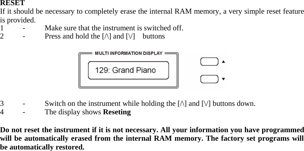   RESET If it should be necessary to completely erase the internal RAM memory, a very simple reset feature is provided. 1  -  Make sure that the instrument is switched off.2  -  Press and hold the [/\] and [\/] buttons     3  -  Switch on the instrument while holding the [/\] and[\/] buttons down.4 - The display shows Reseting  Do not reset the instrument if it is not necessary. All your information you have programmed will be automatically erased from the internal RAM memory. The factory set programs will be automatically restored.                                                 